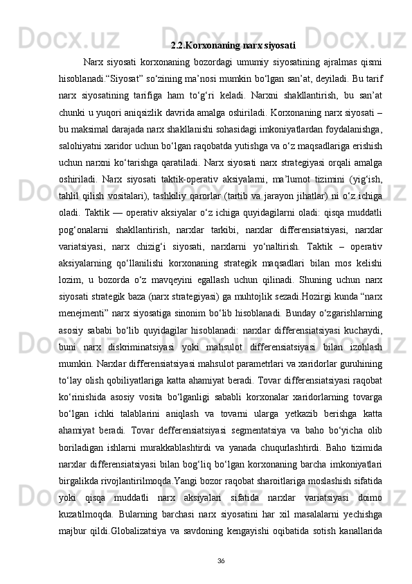 2.2.Korxonaning narx siyosati
Narx   siyosati   korxonaning   bozordagi   umumiy   siyosatining   ajralmas   qismi
hisoblanadi.“Siyosat” so‘zining ma’nosi mumkin bo‘lgan san’at, deyiladi. Bu tarif
narx   siyosatining   tarifiga   ham   to‘g‘ri   keladi.   Narxni   shakllantirish,   bu   san’at
chunki u yuqori aniqsizlik davrida amalga oshiriladi. Korxonaning narx siyosati –
bu maksimal darajada narx shakllanishi sohasidagi imkoniyatlardan foydalanishga,
salohiyatni xaridor uchun bo‘lgan raqobatda yutishga va o‘z maqsadlariga erishish
uchun   narxni   ko‘tarishga   qaratiladi.   Narx   siyosati   narx   strategiyasi   orqali   amalga
oshiriladi.   Narx   siyosati   taktik-operativ   aksiyalarni,   ma’lumot   tizimini   (yig‘ish,
tahlil   qilish   vositalari),   tashkiliy   qarorlar   (tartib   va   jarayon   jihatlar)   ni   o‘z   ichiga
oladi.   Taktik   —   operativ   aksiyalar   o‘z   ichiga   quyidagilarni   oladi:   qisqa   muddatli
pog‘onalarni   shakllantirish,   narxlar   tarkibi,   narxlar   differensiatsiyasi,   narxlar
variatsiyasi,   narx   chizig‘i   siyosati,   narxlarni   yo‘naltirish.   Taktik   –   operativ
aksiyalarning   qo‘llanilishi   korxonaning   strategik   maqsadlari   bilan   mos   kelishi
lozim,   u   bozorda   o‘z   mavqeyini   egallash   uchun   qilinadi.   Shuning   uchun   narx
siyosati strategik baza (narx strategiyasi) ga muhtojlik sezadi.Hozirgi kunda “narx
menejmenti” narx siyosatiga sinonim bo‘lib hisoblanadi. Bunday o‘zgarishlarning
asosiy   sababi   bo‘lib   quyidagilar   hisoblanadi:   narxlar   differensiatsiyasi   kuchaydi,
buni   narx   diskriminatsiyasi   yoki   mahsulot   differensiatsiyasi   bilan   izohlash
mumkin. Narxlar differensiatsiyasi mahsulot parametrlari va xaridorlar guruhining
to‘lay olish qobiliyatlariga katta ahamiyat  beradi. Tovar differensiatsiyasi  raqobat
ko‘rinishida   asosiy   vosita   bo‘lganligi   sababli   korxonalar   xaridorlarning   tovarga
bo‘lgan   ichki   talablarini   aniqlash   va   tovarni   ularga   yetkazib   berishga   katta
ahamiyat   beradi.   Tovar   defferensiatsiyasi   segmentatsiya   va   baho   bo‘yicha   olib
boriladigan   ishlarni   murakkablashtirdi   va   yanada   chuqurlashtirdi.   Baho   tizimida
narxlar   differensiatsiyasi   bilan   bog‘liq   bo‘lgan   korxonaning   barcha   imkoniyatlari
birgalikda rivojlantirilmoqda.Yangi bozor raqobat sharoitlariga moslashish sifatida
yoki   qisqa   muddatli   narx   aksiyalari   sifatida   narxlar   variatsiyasi   doimo
kuzatilmoqda.   Bularning   barchasi   narx   siyosatini   har   xil   masalalarni   yechishga
majbur   qildi.Globalizatsiya   va   savdoning   kengayishi   oqibatida   sotish   kanallarida
36 