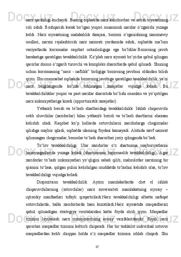 narx qarshiligi kuchaydi. Buning oqibatida narx kelishuvlari va sotish siyosatining
roli  oshdi.   Boshqarish   kerak   bo‘lgan  yuqori   muammoli   narxlar   o‘zgarishi   yuzaga
keldi.   Narx   siyosatining   malakalilik   darajasi,   bozorni   o‘rganishning   zamonaviy
usullari,   narxni   rejalashtirish   narx   nazorati   yordamida   oshdi,   oqibatda   ma’lum
vaziyatlarda   korxonalar   raqobat   ustunlinligiga   ega   bo‘ldilar.Bozorning   javob
harakatiga qaratilgan tavakkalchilik. Ko‘plab narx siyosati bo‘yicha qabul qilingan
qarorlar doimo o‘zgarib turuvchi va kompleks sharoitlarda qabul qilinadi. Shuning
uchun   korxonaning   “narx   -   naflilik”   birligiga   bozorning   javobini   oldindan   bilish
qiyin. Shu munosabat oqibatida bozorning javobiga qaratilgan tavakkalchilik, ya’ni
narx   belgilanganda   ko‘zda   tutilmagan   xarajatlar   vujudga   keladi.   Bu
tavakkalchiliklar yuqori va past narxlar sharoitida bo‘lishi mumkin va yo‘qotilgan
narx imkoniyatlariga kiradi (opportunistik xarajatlar).
Yetkazib   berish   va   to‘lash   shartlaridagi   tavakkalchilik.   Ishlab   chiqaruvchi
sotib   oluvchilar   (xaridorlar)   bilan   yetkazib   berish   va   to‘lash   shartlarini   shaxsan
kelishib   oladi.   Raqobat   ko‘p   hollarda   sotuvchilarni   xaridorlarga   chegirmalar
qilishga majbur qiladi, oqibatda ularning foydasi kamayadi. Alohida xavf nazorat
qilinmagan chegirmalar, bonuslar to‘lash sharoitlari joriy qilinganda bo‘ladi.
To‘lov   tavakkalchiligi.   Ular   xaridorlar   o‘z   shartnoma   majburiyatlarini
bajarmaganlarida   yuzaga   keladi   (shartnomani   bajarmaslik   tavakkalchiligi).   Agar
xaridorlar   to‘lash   imkoniyatlari   yo‘qligini   sabab   qilib,   mahsulotlar   narxining   bir
qismini  to‘lasa,  qolgan  pulini  kelishilgan  muddatda  to‘lashni  kelishib  olsa,  to‘lov
tavakkalchiligi vujudga keladi.
Dispozitsion   tavakkalchilik.   Ayrim   mamlakatlarda   chet   el   ishlab
chiqaruvchilarning   (sotuvchilar)   narx   suvereniteti   mamlakatning   siyosiy   –
iqtisodiy   manfaatlari   tufayli   qisqartiriladi.Narx   tavakkalchiligi   albatta   nafaqat
sotuvchilarda,   balki   xaridorlarda   ham   kuzatiladi.Narx   siyosatida   maqsadlarsiz
qabul   qilinadigan   strategiya   vositalaridan   katta   foyda   olish   qiyin.   Maqsadlar
tizimini   loyihalash   narx   menejmentining   asosiy   vazifalaridandir.   Rejali   narx
qarorlari maqsadlar tizimini keltirib chiqaradi. Har bir tashkilot individual ustuvor
maqsadlardan   kelib   chiqqan   holda   o‘z   maqsadlar   tizimini   ishlab   chiqadi.   Shu
37 