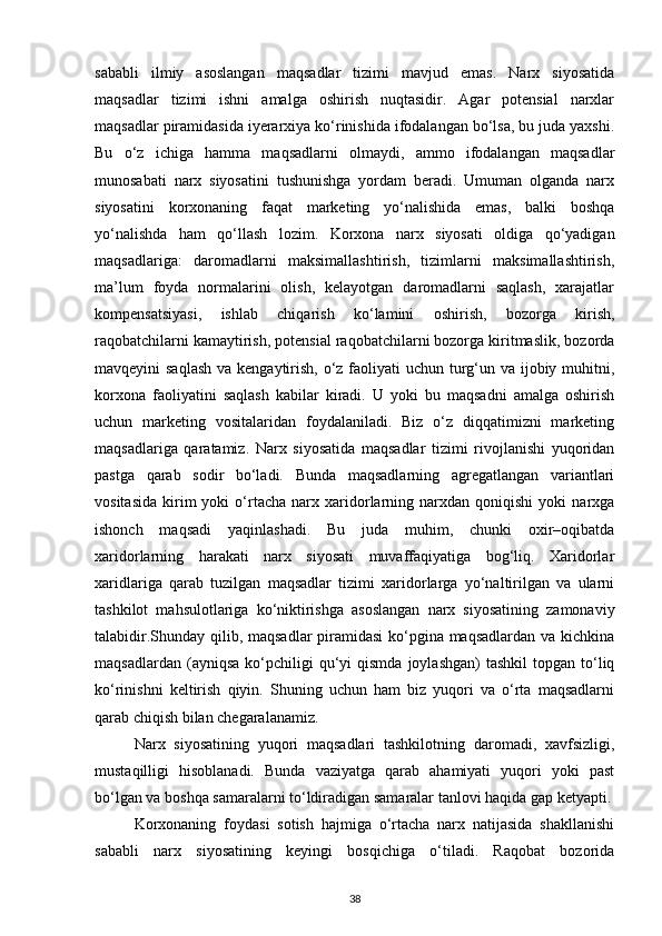 sababli   ilmiy   asoslangan   maqsadlar   tizimi   mavjud   emas.   Narx   siyosatida
maqsadlar   tizimi   ishni   amalga   oshirish   nuqtasidir.   Agar   potensial   narxlar
maqsadlar piramidasida iyerarxiya ko‘rinishida ifodalangan bo‘lsa, bu juda yaxshi.
Bu   o‘z   ichiga   hamma   maqsadlarni   olmaydi,   ammo   ifodalangan   maqsadlar
munosabati   narx   siyosatini   tushunishga   yordam   beradi.   Umuman   olganda   narx
siyosatini   korxonaning   faqat   marketing   yo‘nalishida   emas,   balki   boshqa
yo‘nalishda   ham   qo‘llash   lozim.   Korxona   narx   siyosati   oldiga   qo‘yadigan
maqsadlariga:   daromadlarni   maksimallashtirish,   tizimlarni   maksimallashtirish,
ma’lum   foyda   normalarini   olish,   kelayotgan   daromadlarni   saqlash,   xarajatlar
kompensatsiyasi,   ishlab   chiqarish   ko‘lamini   oshirish,   bozorga   kirish,
raqobatchilarni kamaytirish, potensial raqobatchilarni bozorga kiritmaslik, bozorda
mavqeyini saqlash  va kengaytirish, o‘z faoliyati  uchun turg‘un va ijobiy muhitni,
korxona   faoliyatini   saqlash   kabilar   kiradi.   U   yoki   bu   maqsadni   amalga   oshirish
uchun   marketing   vositalaridan   foydalaniladi.   Biz   o‘z   diqqatimizni   marketing
maqsadlariga   qaratamiz.   Narx   siyosatida   maqsadlar   tizimi   rivojlanishi   yuqoridan
pastga   qarab   sodir   bo‘ladi.   Bunda   maqsadlarning   agregatlangan   variantlari
vositasida   kirim   yoki   o‘rtacha   narx   xaridorlarning  narxdan   qoniqishi   yoki   narxga
ishonch   maqsadi   yaqinlashadi.   Bu   juda   muhim,   chunki   oxir–oqibatda
xaridorlarning   harakati   narx   siyosati   muvaffaqiyatiga   bog‘liq.   Xaridorlar
xaridlariga   qarab   tuzilgan   maqsadlar   tizimi   xaridorlarga   yo‘naltirilgan   va   ularni
tashkilot   mahsulotlariga   ko‘niktirishga   asoslangan   narx   siyosatining   zamonaviy
talabidir.Shunday qilib, maqsadlar  piramidasi  ko‘pgina maqsadlardan va kichkina
maqsadlardan  (ayniqsa   ko‘pchiligi  qu‘yi   qismda  joylashgan)  tashkil   topgan  to‘liq
ko‘rinishni   keltirish   qiyin.   Shuning   uchun   ham   biz   yuqori   va   o‘rta   maqsadlarni
qarab chiqish bilan chegaralanamiz.
Narx   siyosatining   yuqori   maqsadlari   tashkilotning   daromadi,   xavfsizligi,
mustaqilligi   hisoblanadi.   Bunda   vaziyatga   qarab   ahamiyati   yuqori   yoki   past
bo‘lgan va boshqa samaralarni to‘ldiradigan samaralar tanlovi haqida gap ketyapti.
Korxonaning   foydasi   sotish   hajmiga   o‘rtacha   narx   natijasida   shakllanishi
sababli   narx   siyosatining   keyingi   bosqichiga   o‘tiladi.   Raqobat   bozorida
38 