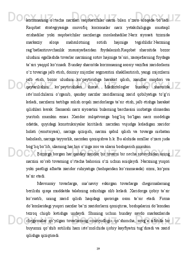 korxonaning   o‘rtacha   narxlari   raqobatchilar   narxi   bilan   o‘zaro   aloqada   bo‘ladi.
Raqobat   strategiyasiga   muvofiq   korxonalar   narx   yetakchiligiga   mustaqil
erishadilar   yoki   raqobatchilar   narxlariga   moslashadilar.Narx   siyosati   tizimida
markaziy   aloqa   mahsulotning   sotish   hajmiga   tegishlidir.Narxning
rag‘batlantiruvchanlik   xususiyatlaridan   foydalanish.Raqobat   sharoitida   bozor
ulushini egallashda tovarlar narxining sotuv hajmiga ta’siri, xarajatlarning foydaga
ta’siri yaqqol ko‘rinadi. Bunday sharoitda korxonaning asosiy vazifasi xaridorlarni
o‘z tovariga jalb etish, doimiy mijozlar segmentini shakllantirish, yangi mijozlarni
jalb   etish,   bozor   ulushini   ko‘paytirishga   harakat   qilish,   xaridlar   miqdori   va
qaytarilishini   ko‘paytirishdan   iborat.   Marketologlar   bunday   sharoitda
iste’molchilarni   o‘rganib,   qanday   narxlar   xaridlarning   xarid   qobilyatiga   to‘g‘ri
keladi, narxlarni tartibga solish orqali xaridorlarga ta’sir etish, jalb etishga harakat
qilishlari   kerak.   Samarali   narx   siyosatini   bularning   barchasini   inobatga   olmasdan
yuritish   mumkin   emas.   Xaridor   xulqatvoriga   bog‘liq   bo‘lgan   narx   modeliga
odatda,   quyidagi   konstruksiyalar   kiritiladi:   narxdan   vujudga   keladigan   xaridor
holati   (emotsiyasi),   narxga   qiziqish,   narxni   qabul   qilish   va   tovarga   nisbatan
baholash, narxga tayyorlik, narxdan qoniqishva h.k. Bu alohida omillar o‘zaro juda
bog‘liq bo‘lib, ularning har biri o‘ziga xos va ularni boshqarish mumkin.
Bozorga borgan har qanday xaridor bir tovarni bir necha sotuvchidan uning
narxini  so‘rab  tovarning  o‘rtacha  bahosini   o‘zi   uchun  aniqlaydi.  Narxning  yuqori
yoki   pastligi   albatta   xaridor   ruhiyatiga   (tashqaridan   ko‘rinmasada)   ozmi,   ko‘pmi
ta’sir etadi.
Mavsumiy   tovarlarga,   ma’naviy   eskirgan   tovarlarga   chegirmalarning
berilishi   qisqa   muddatda   talabning   oshishiga   olib   keladi.   Xaridorga   ijobiy   ta’sir
ko‘rsatib,   uning   xarid   qilish   haqidagi   qaroriga   oson   ta’sir   etadi.   Firma
do‘konlaridagi yuqori narxlar ba’zi xaridorlarni qoniqtirsa, boshqalarini do‘kondan
tezroq   chiqib   ketishga   undaydi.   Shuning   uchun   bunday   savdo   markazlarida
chegirmalar   qo‘yilgan   tovarlarning   «mavjudligi»   qo‘shimcha,   sovg‘a   sifatida   bir
buyumni  qo‘shib  sotilishi   ham  iste’molchida  ijobiy kayfiyatni  tug‘diradi   va  xarid
qilishga qiziqtiradi.
39 