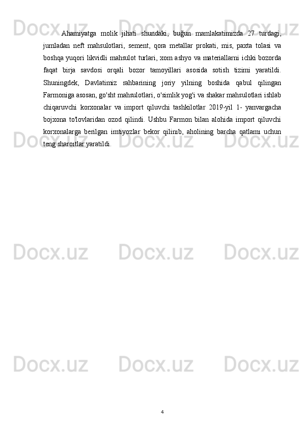 Ahamiyatga   molik   jihati   shundaki,   buğun   mamlakatimizda   27   turdagi,
jumladan   neft   mahsulotlari,   sement,   qora   metallar   prokati,   mis,   paxta   tolasi   va
boshqa yuqori likvidli mahsulot turlari, xom ashyo va materiallarni ichki bozorda
faqat   birja   savdosi   orqali   bozor   tamoyillari   asosida   sotish   tizimi   yaratildi.
Shuningdek,   Davlatimiz   rahbarining   joriy   yilning   boshida   qabul   qilingan
Farmoniga asosan, go'sht mahsulotlari, o'simlik yog'i va shakar mahsulotlari ishlab
chiqaruvchi   korxonalar   va   import   qiluvchi   tashkilotlar   2019-yil   1-   yanvargacha
bojxona   to'lovlaridan   ozod   qilindi.   Ushbu   Farmon   bilan   alohida   import   qiluvchi
korxonalarga   berilgan   imtiyozlar   bekor   qilinıb,   aholining   barcha   qatlamı   uchun
teng sharoıtlar yaratildi.
4 
