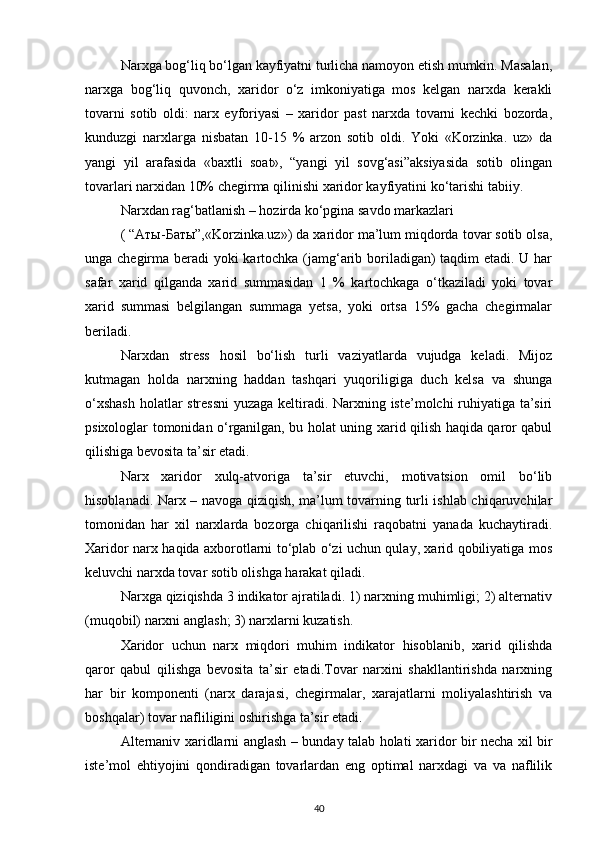 Narxga bog‘liq bo‘lgan kayfiyatni turlicha namoyon etish mumkin. Masalan,
narxga   bog‘liq   quvonch,   xaridor   o‘z   imkoniyatiga   mos   kelgan   narxda   kerakli
tovarni   sotib   oldi:   narx   eyforiyasi   –   xaridor   past   narxda   tovarni   kechki   bozorda,
kunduzgi   narxlarga   nisbatan   10-15   %   arzon   sotib   oldi.   Yoki   «Korzinka.   uz»   da
yangi   yil   arafasida   «baxtli   soat»,   “yangi   yil   sovg‘asi”aksiyasida   sotib   olingan
tovarlari narxidan 10% chegirma qilinishi xaridor kayfiyatini ko‘tarishi tabiiy.
Narxdan rag‘batlanish – hozirda ko‘pgina savdo markazlari
( “Аты-Баты”,«Korzinka.uz») da xaridor ma’lum miqdorda tovar sotib olsa,
unga chegirma beradi yoki kartochka (jamg‘arib boriladigan) taqdim etadi. U har
safar   xarid   qilganda   xarid   summasidan   1   %   kartochkaga   o‘tkaziladi   yoki   tovar
xarid   summasi   belgilangan   summaga   yetsa,   yoki   ortsa   15%   gacha   chegirmalar
beriladi.
Narxdan   stress   hosil   bo‘lish   turli   vaziyatlarda   vujudga   keladi.   Mijoz
kutmagan   holda   narxning   haddan   tashqari   yuqoriligiga   duch   kelsa   va   shunga
o‘xshash  holatlar stressni  yuzaga keltiradi. Narxning iste’molchi ruhiyatiga ta’siri
psixologlar tomonidan o‘rganilgan, bu holat uning xarid qilish haqida qaror qabul
qilishiga bevosita ta’sir etadi.
Narx   xaridor   xulq-atvoriga   ta’sir   etuvchi,   motivatsion   omil   bo‘lib
hisoblanadi. Narx – navoga qiziqish, ma’lum tovarning turli ishlab chiqaruvchilar
tomonidan   har   xil   narxlarda   bozorga   chiqarilishi   raqobatni   yanada   kuchaytiradi.
Xaridor narx haqida axborotlarni to‘plab o‘zi uchun qulay, xarid qobiliyatiga mos
keluvchi narxda tovar sotib olishga harakat qiladi.
Narxga qiziqishda 3 indikator ajratiladi. 1) narxning muhimligi; 2) alternativ
(muqobil) narxni anglash; 3) narxlarni kuzatish.
Xaridor   uchun   narx   miqdori   muhim   indikator   hisoblanib,   xarid   qilishda
qaror   qabul   qilishga   bevosita   ta’sir   etadi.Tovar   narxini   shakllantirishda   narxning
har   bir   komponenti   (narx   darajasi,   chegirmalar,   xarajatlarni   moliyalashtirish   va
boshqalar) tovar nafliligini oshirishga ta’sir etadi.
Alternaniv xaridlarni anglash – bunday talab holati xaridor bir necha xil bir
iste’mol   ehtiyojini   qondiradigan   tovarlardan   eng   optimal   narxdagi   va   va   naflilik
40 