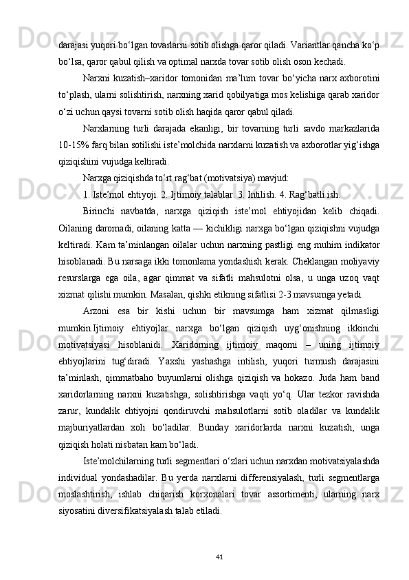 darajasi yuqori bo‘lgan tovarlarni sotib olishga qaror qiladi. Variantlar qancha ko‘p
bo‘lsa, qaror qabul qilish va optimal narxda tovar sotib olish oson kechadi.
Narxni   kuzatish–xaridor   tomonidan   ma’lum   tovar   bo‘yicha   narx   axborotini
to‘plash, ularni solishtirish, narxning xarid qobilyatiga mos kelishiga qarab xaridor
o‘zi uchun qaysi tovarni sotib olish haqida qaror qabul qiladi.
Narxlarning   turli   darajada   ekanligi,   bir   tovarning   turli   savdo   markazlarida
10-15% farq bilan sotilishi iste’molchida narxlarni kuzatish va axborotlar yig‘ishga
qiziqishini vujudga keltiradi.
Narxga qiziqishda to‘rt rag‘bat (motivatsiya) mavjud:
1. Iste’mol ehtiyoji. 2. Ijtimoiy talablar. 3. Intilish. 4. Rag‘batli ish.
Birinchi   navbatda,   narxga   qiziqish   iste’mol   ehtiyojidan   kelib   chiqadi.
Oilaning daromadi, oilaning katta — kichikligi narxga bo‘lgan qiziqishni vujudga
keltiradi.  Kam   ta’minlangan  oilalar   uchun  narxning  pastligi  eng  muhim  indikator
hisoblanadi. Bu narsaga ikki tomonlama yondashish kerak. Cheklangan moliyaviy
resurslarga   ega   oila,   agar   qimmat   va   sifatli   mahsulotni   olsa,   u   unga   uzoq   vaqt
xizmat qilishi mumkin. Masalan, qishki etikning sifatlisi 2-3 mavsumga yetadi.
Arzoni   esa   bir   kishi   uchun   bir   mavsumga   ham   xizmat   qilmasligi
mumkin.Ijtimoiy   ehtiyojlar   narxga   bo‘lgan   qiziqish   uyg‘onishning   ikkinchi
motivatsiyasi   hisoblanidi.   Xaridorning   ijtimoiy   maqomi   –   uning   ijtimoiy
ehtiyojlarini   tug‘diradi.   Yaxshi   yashashga   intilish,   yuqori   turmush   darajasini
ta’minlash,   qimmatbaho   buyumlarni   olishga   qiziqish   va   hokazo.   Juda   ham   band
xaridorlarning   narxni   kuzatishga,   solishtirishga   vaqti   yo‘q.   Ular   tezkor   ravishda
zarur,   kundalik   ehtiyojni   qondiruvchi   mahsulotlarni   sotib   oladilar   va   kundalik
majburiyatlardan   xoli   bo‘ladilar.   Bunday   xaridorlarda   narxni   kuzatish,   unga
qiziqish holati nisbatan kam bo‘ladi.
Iste’molchilarning turli segmentlari o‘zlari uchun narxdan motivatsiyalashda
individual   yondashadilar.   Bu   yerda   narxlarni   differensiyalash,   turli   segmentlarga
moslashtirish,   ishlab   chiqarish   korxonalari   tovar   assortimenti,   ularning   narx
siyosatini diversifikatsiyalash talab etiladi.
41
