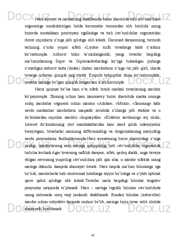 Narx siyosati va narxlarning shakllanishi bozor sharoitida turli iste’molchilar
segmentiga   moslashtirilgan   holda   korxonalar   tomonidan   olib   borilishi   uning
bozorda   mustahkam   pozitsiyani   egallashga   va   turli   iste’molchilar   segmentidan
iborat   mijozlarni   o‘ziga   jalb   qilishga   olib   keladi.   Daromad   darajasining,   turmush
tarzining   o‘sishi   yuqori   sifatli   «Lyuks»   sinfli   tovarlarga   talab   o‘sishini
ko‘rsatmoqda.   Axborot   bilan   ta’minlanganlik,   yangi   tovarlar   haqidagi
ma’lumotlarning   Super   va   Gipermarketlardagi   ko‘zga   tushadigan   joylarga
o‘rnatilgan   axborot   taxta   (doska)   chalari   xaridorlarni   o‘ziga   tez   jalb   qilib,   ularda
tovarga   nisbatan   qiziqish   uyg‘otaddi.   Empirik   tadqiqotlar   shuni   ko‘rsatmoqdaki,
tovarlar narxiga bo‘lgan qiziqish borgan sari o‘sib bormoqda.
Narxi   qimmat   bo‘lsa   ham   o‘ta   sifatli   brend   markali   tovarlarning   xaridori
ko‘paymoqda.   Shuning   uchun   ham   zamonaviy   bozor   sharoitida   marka   nomiga
sodiq   xaridorlar   segmenti   uchun   maxsus   «Adidas»,   «Mexx»,   «Samsung»   kabi
savdo   markazlari   xaridorlarni   maqsadli   ravishda   o‘zlariga   jalb   etadilar   va   u
do‘konlardan   mijozlar   xaridsiz   chiqmaydilar.   «Elektron   savdoning»   avj   olishi,
Internet   do‘konlarining   chet   mamlakatlaridan   ham   xarid   qilish   imkoniyatini
berayotgani,   tovarlarlar   narxining   differensialligi   va   chegirmalarning   mavjudligi
savdo   jarayonlarini   faollashtirmoqda.Narx   siyosatining   bozor   sharoitidagi   o‘ziga
xosligi,   xaridorlarning   narx   navoga   qiziqqonligi   turli   iste’molchilar   segmentida
turlicha kechadi.Agar tovarning naflilik darajasi, sifati, qadoq shakli, unga tavsiya
etilgan   servisning   yuqoriligi   iste’molchini   jalb   qila   olsa,   u   xaridor   sifatida   uning
narxiga   ikkinchi   darajada   ahamiyat   beradi.   Narx   haqida   ma’lum   bilimlarga   ega
bo‘lish, xaridorlarda turli emotsional holatlarga tayyor bo‘lishga va o‘ylab optimal
qaror   qabul   qilishga   olib   keladi.Tovarlar   narxi   haqidagi   bilimlar   kognitiv
jarayonlar   natijasida   to‘planadi.   Narx   –   navoga   tegishli   bilimlar   iste’molchida
uning   xotirasida   uzoq   vaqt   jamlanib   shakllanadi.   Bunday   bilimlar   (axborotlar)
xaridor uchun subyektiv darajada muhim bo‘lib, narxiga loyiq tovar sotib olishda
ahamiyatli hisoblanadi. 
42 