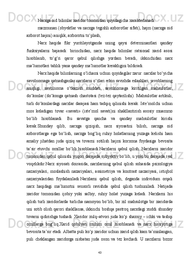 Narxga oid bilimlar xaridor tomonidan quyidagicha xarakterlanadi:
mazmunan (obyektlar va narxga tegishli axborotlar sifati), hajm (narxga oid
axborot hajmi) aniqlik, axborotni to‘plash,
Narx   haqida   fikr   yuritilayotganda   uning   qaysi   determinantlari   qanday
funksiyalarni   bajaradi:   birinchidan,   narx   haqida   bilimlar   ratsional   xarid   asosi
hisoblanib,   to‘g‘ri   qaror   qabul   qilishga   yordam   beradi,   ikkinchidan   narx
ma’lumotlari tahlili yana qanday ma’lumotlar kerakligini bildiradi.
Narx haqida bilimlarning o‘lchami uchun quyidagilar zarur: narxlar bo‘yicha
savolnomaga qatnashganlar narxlarni o‘zlari erkin ravishda eslashlari, javoblarning
aniqligi,   savolnoma   o‘tkazish   muddati,   savolnomaga   kiritilgan   mahsulotlar,
do‘konlar (do‘konga qatnash chastotasi  (tez-tez qaytarilishi). Mahsulotlar artikuli,
turli  do‘konlardagi  narxlar   darajasi  ham  tadqiq  qilinishi  kerak.  Iste’molchi  uchun
mos   keladigan   tovar   «savati»   (iste’mol   savati)ni   shakllantirish   asosiy   muammo
bo‘lib   hisoblanadi.   Bu   savatga   qancha   va   qanday   mahsulotlar   kirishi
kerak.Shunday   qilib,   narxga   qiziqish,   narx   siyosatini   bilish,   narxga   oid
axborotlarga   ega   bo‘lish,   narxga   bog‘liq   ruhiy   holatlarning   yuzaga   kelishi   ham
amaliy   jihatdan   juda   qiziq   va   tovarni   sotilish   hajmi   korxona   foydasiga   bevosita
ta’sir   etuvchi   omillar   bo‘lib   hisoblanadi.Narxlarni   qabul   qilish.   Narxlarni   xaridor
tomonidan qabul qilinishi yuqori darajada subyektiv bo‘lib, u yoki bu darajada real
voqelikdir.Narx   siyosati   doirasida,   narxlarning   qabul   qilish   sohasida   psixologiya
nazariyalari,   moslashish   nazariyalari,   assimetriya   va   kontrast   nazariyasi,   istiqbol
nazariyalaridan   foydalaniladi.Narxlarni   qabul   qilish,   deganda   individum   orqali
narx   haqidagi   ma’lumotni   sensorli   ravishda   qabul   qilish   tushuniladi.   Natijada
xaridor   tomonidan   ijobiy   yoki   salbiy,   ruhiy   holat   yuzaga   keladi.   Narxlarni   his
qilish turli  xaridorlarda turlicha namoyon bo‘lib, bir  xil  mahsulotga  bir  xaridorda
uni sotib olish qarori shakllansa, ikkinchi boshqa pastroq narxdagi xuddi shunday
tovarni qidirishga tushadi. Xaridor xulq–atvori juda ko‘p shaxsiy – ichki va tashqi
omillarga   bog‘liq.Xarid   qobilyati   muhim   omil   hisoblanadi   va   narx   hissiyotiga
bevosita ta’sir etadi. Albatta puli ko‘p xaridor uchun xarid qilsh kam ta’minlangan,
puli   cheklangan   xaridorga   nisbatan   juda   oson   va   tez   kechadi.   U   narxlarni   bozor
43 