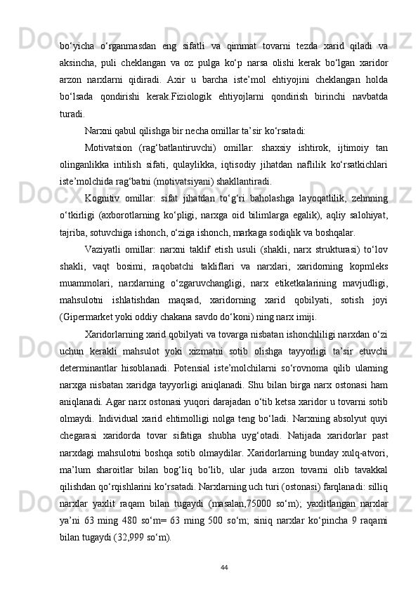 bo‘yicha   o‘rganmasdan   eng   sifatli   va   qimmat   tovarni   tezda   xarid   qiladi   va
aksincha,   puli   cheklangan   va   oz   pulga   ko‘p   narsa   olishi   kerak   bo‘lgan   xaridor
arzon   narxlarni   qidiradi.   Axir   u   barcha   iste’mol   ehtiyojini   cheklangan   holda
bo‘lsada   qondirishi   kerak.Fiziologik   ehtiyojlarni   qondirish   birinchi   navbatda
turadi.
Narxni qabul qilishga bir necha omillar ta’sir ko‘rsatadi:
Motivatsion   (rag‘batlantiruvchi)   omillar:   shaxsiy   ishtirok,   ijtimoiy   tan
olinganlikka   intilish   sifati,   qulaylikka,   iqtisodiy   jihatdan   naflilik   ko‘rsatkichlari
iste’molchida rag‘batni (motivatsiyani) shakllantiradi.
Kognitiv   omillar:   sifat   jihatdan   to‘g‘ri   baholashga   layoqatlilik,   zehnning
o‘tkirligi   (axborotlarning   ko‘pligi,   narxga   oid   bilimlarga   egalik),   aqliy   salohiyat,
tajriba, sotuvchiga ishonch, o‘ziga ishonch, markaga sodiqlik va boshqalar.
Vaziyatli   omillar:   narxni   taklif   etish   usuli   (shakli,   narx   strukturasi)   to‘lov
shakli,   vaqt   bosimi,   raqobatchi   takliflari   va   narxlari,   xaridorning   kopmleks
muammolari,   narxlarning   o‘zgaruvchangligi,   narx   etiketkalarining   mavjudligi,
mahsulotni   ishlatishdan   maqsad,   xaridorning   xarid   qobilyati,   sotish   joyi
(Gipermarket yoki oddiy chakana savdo do‘koni) ning narx imiji.
Xaridorlarning xarid qobilyati va tovarga nisbatan ishonchliligi narxdan o‘zi
uchun   kerakli   mahsulot   yoki   xizmatni   sotib   olishga   tayyorligi   ta’sir   etuvchi
determinantlar   hisoblanadi.   Potensial   iste’molchilarni   so‘rovnoma   qilib   ularning
narxga   nisbatan   xaridga   tayyorligi   aniqlanadi.   Shu   bilan   birga   narx   ostonasi   ham
aniqlanadi. Agar narx ostonasi yuqori darajadan o‘tib ketsa xaridor u tovarni sotib
olmaydi.   Individual   xarid   ehtimolligi   nolga   teng   bo‘ladi.   Narxning   absolyut   quyi
chegarasi   xaridorda   tovar   sifatiga   shubha   uyg‘otadi.   Natijada   xaridorlar   past
narxdagi   mahsulotni   boshqa   sotib   olmaydilar.  Xaridorlarning  bunday   xulq-atvori,
ma’lum   sharoitlar   bilan   bog‘liq   bo‘lib,   ular   juda   arzon   tovarni   olib   tavakkal
qilishdan qo‘rqishlarini ko‘rsatadi. Narxlarning uch turi (ostonasi) farqlanadi: silliq
narxlar   yaxlit   raqam   bilan   tugaydi   (masalan,75000   so‘m);   yaxlitlangan   narxlar
ya’ni   63   ming   480   so‘m=   63   ming   500   so‘m;   siniq   narxlar   ko‘pincha   9   raqami
bilan tugaydi (32,999 so‘m).
44
