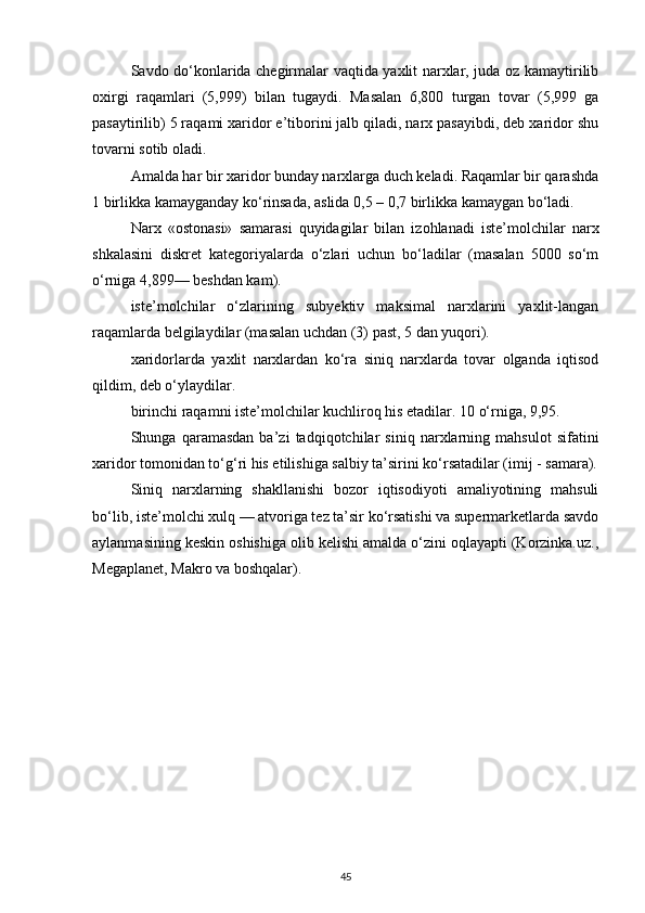 Savdo do‘konlarida chegirmalar vaqtida yaxlit narxlar, juda oz kamaytirilib
oxirgi   raqamlari   (5,999)   bilan   tugaydi.   Masalan   6,800   turgan   tovar   (5,999   ga
pasaytirilib) 5 raqami xaridor e’tiborini jalb qiladi, narx pasayibdi, deb xaridor shu
tovarni sotib oladi.
Amalda har bir xaridor bunday narxlarga duch keladi. Raqamlar bir qarashda
1 birlikka kamayganday ko‘rinsada, aslida 0,5 – 0,7 birlikka kamaygan bo‘ladi.
Narx   «ostonasi»   samarasi   quyidagilar   bilan   izohlanadi   iste’molchilar   narx
shkalasini   diskret   kategoriyalarda   o‘zlari   uchun   bo‘ladilar   (masalan   5000   so‘m
o‘rniga 4,899— beshdan kam).
iste’molchilar   o‘zlarining   subyektiv   maksimal   narxlarini   yaxlit-langan
raqamlarda belgilaydilar (masalan uchdan (3) past, 5 dan yuqori).
xaridorlarda   yaxlit   narxlardan   ko‘ra   siniq   narxlarda   tovar   olganda   iqtisod
qildim, deb o‘ylaydilar.
birinchi raqamni iste’molchilar kuchliroq his etadilar. 10 o‘rniga, 9,95.
Shunga   qaramasdan   ba’zi   tadqiqotchilar   siniq   narxlarning   mahsulot   sifatini
xaridor tomonidan to‘g‘ri his etilishiga salbiy ta’sirini ko‘rsatadilar (imij - samara).
Siniq   narxlarning   shakllanishi   bozor   iqtisodiyoti   amaliyotining   mahsuli
bo‘lib, iste’molchi xulq — atvoriga tez ta’sir ko‘rsatishi va supermarketlarda savdo
aylanmasining keskin oshishiga olib kelishi amalda o‘zini oqlayapti (Korzinka.uz.,
Megaplanet, Makro va boshqalar). 
45 