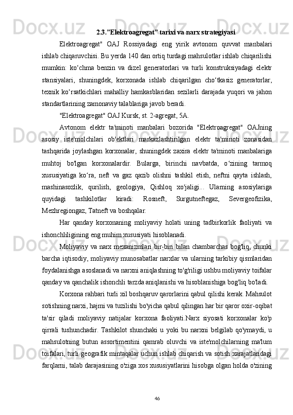 2.3.”Elektroagregat” tarixi va narx strategiyasi
Elektroagregat"   OAJ   Rossiyadagi   eng   yirik   avtonom   quvvat   manbalari
ishlab chiqaruvchisi. Bu yerda 140 dan ortiq turdagi mahsulotlar ishlab chiqarilishi
mumkin:   ko‘chma   benzin   va   dizel   generatorlari   va   turli   konstruksiyadagi   elektr
stansiyalari,   shuningdek,   korxonada   ishlab   chiqarilgan   cho‘tkasiz   generatorlar,
texnik   ko‘rsatkichlari   mahalliy   hamkasblaridan   sezilarli   darajada   yuqori   va   jahon
standartlarining zamonaviy talablariga javob beradi.
"Elektroagregat" OAJ Kursk, st. 2-agregat, 5A.
Avtonom   elektr   ta'minoti   manbalari   bozorida   "Elektroagregat"   OAJning
asosiy   iste'molchilari   ob'ektlari   markazlashtirilgan   elektr   ta'minoti   zonasidan
tashqarida   joylashgan   korxonalar,   shuningdek   zaxira   elektr   ta'minoti   manbalariga
muhtoj   bo'lgan   korxonalardir.   Bularga,   birinchi   navbatda,   o zining   tarmoqʻ
xususiyatiga   ko ra,   neft   va   gaz   qazib   olishni   tashkil   etish,   neftni   qayta   ishlash,	
ʻ
mashinasozlik,   qurilish,   geologiya,   Qishloq   xo'jaligi...   Ularning   asosiylariga
quyidagi   tashkilotlar   kiradi:   Rosneft,   Surgutneftegaz,   Severgeofizika,
Mezhregiongaz, Tatneft va boshqalar.
Har   qanday   korxonaning   moliyaviy   holati   uning   tadbirkorlik   faoliyati   va
ishonchliligining eng muhim xususiyati hisoblanadi.
Moliyaviy va narx mexanizmlari bir-biri bilan chambarchas bog'liq, chunki
barcha iqtisodiy, moliyaviy munosabatlar narxlar va ularning tarkibiy qismlaridan
foydalanishga asoslanadi va narxni aniqlashning to'g'riligi ushbu moliyaviy toifalar
qanday va qanchalik ishonchli tarzda aniqlanishi va hisoblanishiga bog'liq bo'ladi.
Korxona rahbari turli xil boshqaruv qarorlarini qabul qilishi kerak. Mahsulot
sotishning narxi, hajmi va tuzilishi bo'yicha qabul qilingan har bir qaror oxir-oqibat
ta'sir   qiladi   moliyaviy   natijalar   korxona   faoliyati.Narx   siyosati   korxonalar   ko'p
qirrali   tushunchadir.   Tashkilot   shunchaki   u   yoki   bu   narxni   belgilab   qo'ymaydi,   u
mahsulotning   butun   assortimentini   qamrab   oluvchi   va   iste'molchilarning   ma'lum
toifalari, turli geografik mintaqalar uchun ishlab chiqarish va sotish xarajatlaridagi
farqlarni, talab darajasining o'ziga xos xususiyatlarini hisobga olgan holda o'zining
46