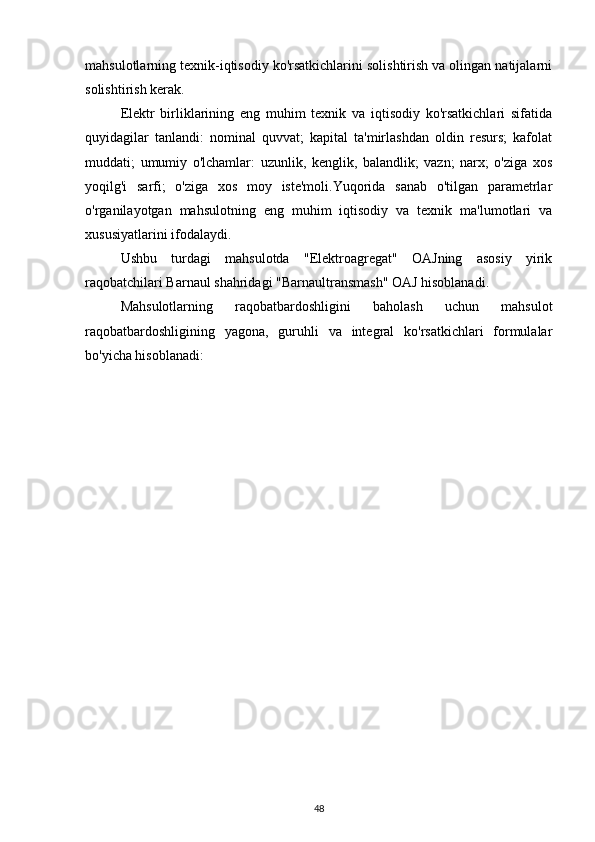 mahsulotlarning texnik-iqtisodiy ko'rsatkichlarini solishtirish va olingan natijalarni
solishtirish kerak.
Elektr   birliklarining   eng   muhim   texnik   va   iqtisodiy   ko'rsatkichlari   sifatida
quyidagilar   tanlandi:   nominal   quvvat;   kapital   ta'mirlashdan   oldin   resurs;   kafolat
muddati;   umumiy   o'lchamlar:   uzunlik,   kenglik,   balandlik;   vazn;   narx;   o'ziga   xos
yoqilg'i   sarfi;   o'ziga   xos   moy   iste'moli.Yuqorida   sanab   o'tilgan   parametrlar
o'rganilayotgan   mahsulotning   eng   muhim   iqtisodiy   va   texnik   ma'lumotlari   va
xususiyatlarini ifodalaydi.
Ushbu   turdagi   mahsulotda   "Elektroagregat"   OAJning   asosiy   yirik
raqobatchilari Barnaul shahridagi "Barnaultransmash" OAJ hisoblanadi.
Mahsulotlarning   raqobatbardoshligini   baholash   uchun   mahsulot
raqobatbardoshligining   yagona,   guruhli   va   integral   ko'rsatkichlari   formulalar
bo'yicha hisoblanadi:
48