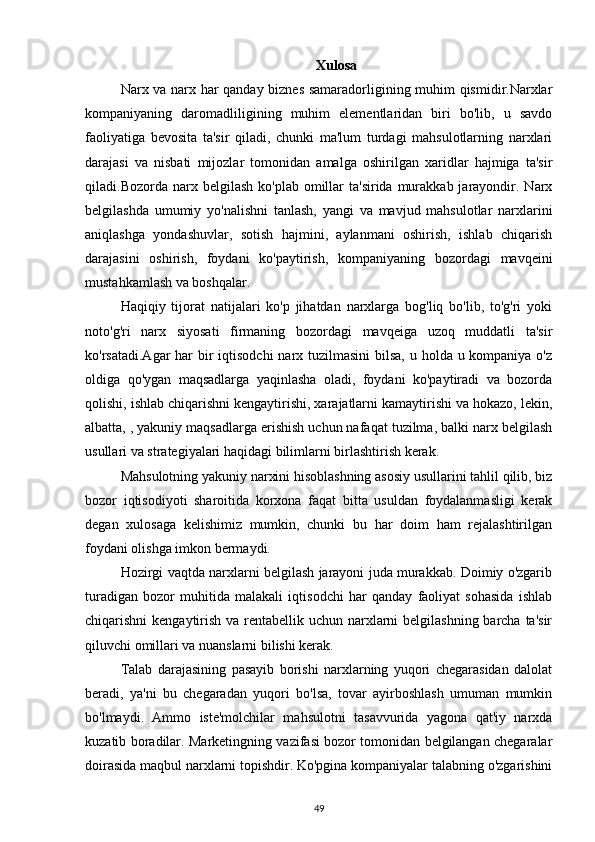 Xulosa
Narx va narx har qanday biznes samaradorligining muhim qismidir.Narxlar
kompaniyaning   daromadliligining   muhim   elementlaridan   biri   bo'lib,   u   savdo
faoliyatiga   bevosita   ta'sir   qiladi,   chunki   ma'lum   turdagi   mahsulotlarning   narxlari
darajasi   va   nisbati   mijozlar   tomonidan   amalga   oshirilgan   xaridlar   hajmiga   ta'sir
qiladi.Bozorda  narx  belgilash  ko'plab  omillar   ta'sirida  murakkab  jarayondir.  Narx
belgilashda   umumiy   yo'nalishni   tanlash,   yangi   va   mavjud   mahsulotlar   narxlarini
aniqlashga   yondashuvlar,   sotish   hajmini,   aylanmani   oshirish,   ishlab   chiqarish
darajasini   oshirish,   foydani   ko'paytirish,   kompaniyaning   bozordagi   mavqeini
mustahkamlash va boshqalar. 
Haqiqiy   tijorat   natijalari   ko'p   jihatdan   narxlarga   bog'liq   bo'lib,   to'g'ri   yoki
noto'g'ri   narx   siyosati   firmaning   bozordagi   mavqeiga   uzoq   muddatli   ta'sir
ko'rsatadi.Agar  har  bir  iqtisodchi  narx tuzilmasini  bilsa, u holda u kompaniya o'z
oldiga   qo'ygan   maqsadlarga   yaqinlasha   oladi,   foydani   ko'paytiradi   va   bozorda
qolishi, ishlab chiqarishni kengaytirishi, xarajatlarni kamaytirishi va hokazo, lekin,
albatta, , yakuniy maqsadlarga erishish uchun nafaqat tuzilma, balki narx belgilash
usullari va strategiyalari haqidagi bilimlarni birlashtirish kerak.
Mahsulotning yakuniy narxini hisoblashning asosiy usullarini tahlil qilib, biz
bozor   iqtisodiyoti   sharoitida   korxona   faqat   bitta   usuldan   foydalanmasligi   kerak
degan   xulosaga   kelishimiz   mumkin,   chunki   bu   har   doim   ham   rejalashtirilgan
foydani olishga imkon bermaydi.
Hozirgi vaqtda narxlarni belgilash jarayoni juda murakkab. Doimiy o'zgarib
turadigan   bozor   muhitida   malakali   iqtisodchi   har   qanday   faoliyat   sohasida   ishlab
chiqarishni kengaytirish va rentabellik uchun narxlarni  belgilashning  barcha ta'sir
qiluvchi omillari va nuanslarni bilishi kerak.
Talab   darajasining   pasayib   borishi   narxlarning   yuqori   chegarasidan   dalolat
beradi,   ya'ni   bu   chegaradan   yuqori   bo'lsa,   tovar   ayirboshlash   umuman   mumkin
bo'lmaydi.   Ammo   iste'molchilar   mahsulotni   tasavvurida   yagona   qat'iy   narxda
kuzatib boradilar. Marketingning vazifasi bozor tomonidan belgilangan chegaralar
doirasida maqbul narxlarni topishdir. Ko'pgina kompaniyalar talabning o'zgarishini
49 