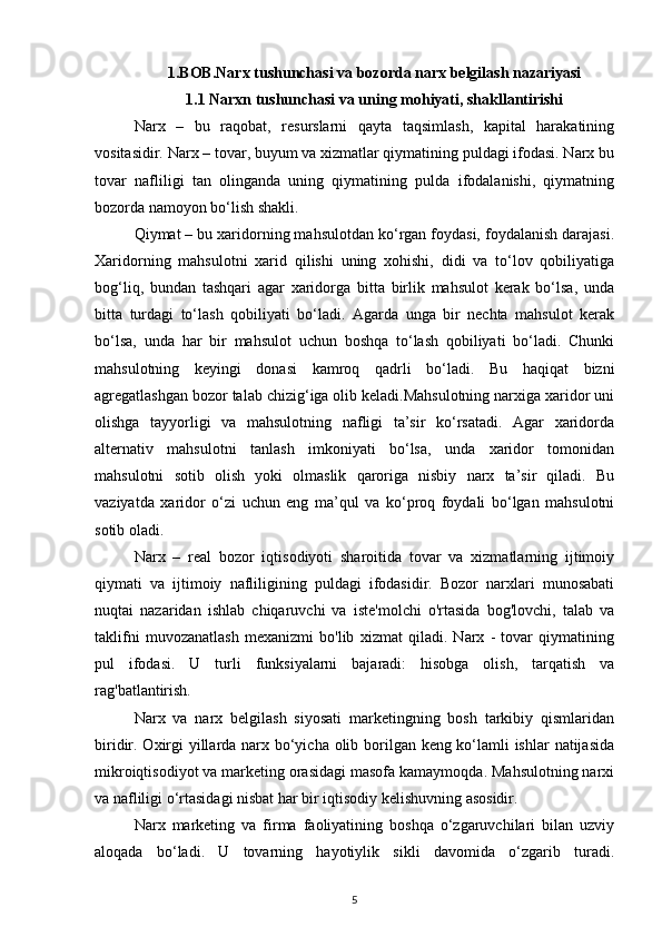 1.BOB.Narx tushunchasi va bozorda narx belgilash nazariyasi
1.1 Narxn tushunchasi   va uning mohiyati, shakllantirishi
Narx   –   bu   raqobat,   resurslarni   qayta   taqsimlash,   kapital   harakatining
vositasidir. Narx – tovar, buyum va xizmatlar qiymatining puldagi ifodasi. Narx bu
tovar   nafliligi   tan   olinganda   uning   qiymatining   pulda   ifodalanishi,   qiymatning
bozorda namoyon bo‘lish shakli.
Qiymat – bu xaridorning mahsulotdan ko‘rgan foydasi, foydalanish darajasi.
Xaridorning   mahsulotni   xarid   qilishi   uning   xohishi,   didi   va   to‘lov   qobiliyatiga
bog‘liq,   bundan   tashqari   agar   xaridorga   bitta   birlik   mahsulot   kerak   bo‘lsa,   unda
bitta   turdagi   to‘lash   qobiliyati   bo‘ladi.   Agarda   unga   bir   nechta   mahsulot   kerak
bo‘lsa,   unda   har   bir   mahsulot   uchun   boshqa   to‘lash   qobiliyati   bo‘ladi.   Chunki
mahsulotning   keyingi   donasi   kamroq   qadrli   bo‘ladi.   Bu   haqiqat   bizni
agregatlashgan bozor talab chizig‘iga olib keladi.Mahsulotning narxiga xaridor uni
olishga   tayyorligi   va   mahsulotning   nafligi   ta’sir   ko‘rsatadi.   Agar   xaridorda
alternativ   mahsulotni   tanlash   imkoniyati   bo‘lsa,   unda   xaridor   tomonidan
mahsulotni   sotib   olish   yoki   olmaslik   qaroriga   nisbiy   narx   ta’sir   qiladi.   Bu
vaziyatda   xaridor   o‘zi   uchun   eng   ma’qul   va   ko‘proq   foydali   bo‘lgan   mahsulotni
sotib oladi.
Narx   –   real   bozor   iqtisodiyoti   sharoitida   tovar   va   xizmatlarning   ijtimoiy
qiymati   va   ijtimoiy   nafliligining   puldagi   ifodasidir.   Bozor   narxlari   munosabati
nuqtai   nazaridan   ishlab   chiqaruvchi   va   iste'molchi   o'rtasida   bog'lovchi,   talab   va
taklifni   muvozanatlash   mexanizmi   bo'lib   xizmat   qiladi.   Narx   -   tovar   qiymatining
pul   ifodasi.   U   turli   funksiyalarni   bajaradi:   hisobga   olish,   tarqatish   va
rag'batlantirish.
Narx   va   narx   belgilash   siyosati   marketingning   bosh   tarkibiy   qismlaridan
biridir. Oxirgi  yillarda narx bo‘yicha olib borilgan keng ko‘lamli  ishlar  natijasida
mikroiqtisodiyot va marketing orasidagi masofa kamaymoqda. Mahsulotning narxi
va nafliligi o‘rtasidagi nisbat har bir iqtisodiy kelishuvning asosidir.
Narx   marketing   va   firma   faoliyatining   boshqa   o‘zgaruvchilari   bilan   uzviy
aloqada   bo‘ladi.   U   tovarning   hayotiylik   sikli   davomida   o‘zgarib   turadi.
5 