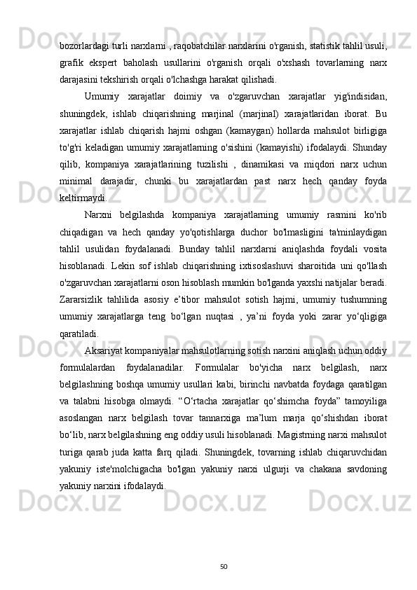 bozorlardagi turli narxlarni , raqobatchilar narxlarini o'rganish, statistik tahlil usuli,
grafik   ekspert   baholash   usullarini   o'rganish   orqali   o'xshash   tovarlarning   narx
darajasini tekshirish orqali o'lchashga harakat qilishadi.
Umumiy   xarajatlar   doimiy   va   o'zgaruvchan   xarajatlar   yig'indisidan,
shuningdek,   ishlab   chiqarishning   marjinal   (marjinal)   xarajatlaridan   iborat.   Bu
xarajatlar   ishlab   chiqarish   hajmi   oshgan   (kamaygan)   hollarda   mahsulot   birligiga
to'g'ri   keladigan  umumiy  xarajatlarning  o'sishini  (kamayishi)  ifodalaydi.  Shunday
qilib,   kompaniya   xarajatlarining   tuzilishi   ,   dinamikasi   va   miqdori   narx   uchun
minimal   darajadir,   chunki   bu   xarajatlardan   past   narx   hech   qanday   foyda
keltirmaydi.
Narxni   belgilashda   kompaniya   xarajatlarning   umumiy   rasmini   ko'rib
chiqadigan   va   hech   qanday   yo'qotishlarga   duchor   bo'lmasligini   ta'minlaydigan
tahlil   usulidan   foydalanadi.   Bunday   tahlil   narxlarni   aniqlashda   foydali   vosita
hisoblanadi.   Lekin   sof   ishlab   chiqarishning   ixtisoslashuvi   sharoitida   uni   qo'llash
o'zgaruvchan xarajatlarni oson hisoblash mumkin bo'lganda yaxshi natijalar beradi.
Zararsizlik   tahlilida   asosiy   e’tibor   mahsulot   sotish   hajmi,   umumiy   tushumning
umumiy   xarajatlarga   teng   bo‘lgan   nuqtasi   ,   ya’ni   foyda   yoki   zarar   yo‘qligiga
qaratiladi.
Aksariyat kompaniyalar mahsulotlarning sotish narxini aniqlash uchun oddiy
formulalardan   foydalanadilar.   Formulalar   bo'yicha   narx   belgilash,   narx
belgilashning   boshqa   umumiy   usullari   kabi,   birinchi   navbatda   foydaga   qaratilgan
va   talabni   hisobga   olmaydi.   “O‘rtacha   xarajatlar   qo‘shimcha   foyda”   tamoyiliga
asoslangan   narx   belgilash   tovar   tannarxiga   ma’lum   marja   qo‘shishdan   iborat
bo‘lib, narx belgilashning eng oddiy usuli hisoblanadi. Magistrning narxi mahsulot
turiga   qarab   juda   katta   farq   qiladi.   Shuningdek,   tovarning   ishlab   chiqaruvchidan
yakuniy   iste'molchigacha   bo'lgan   yakuniy   narxi   ulgurji   va   chakana   savdoning
yakuniy narxini ifodalaydi.
50 