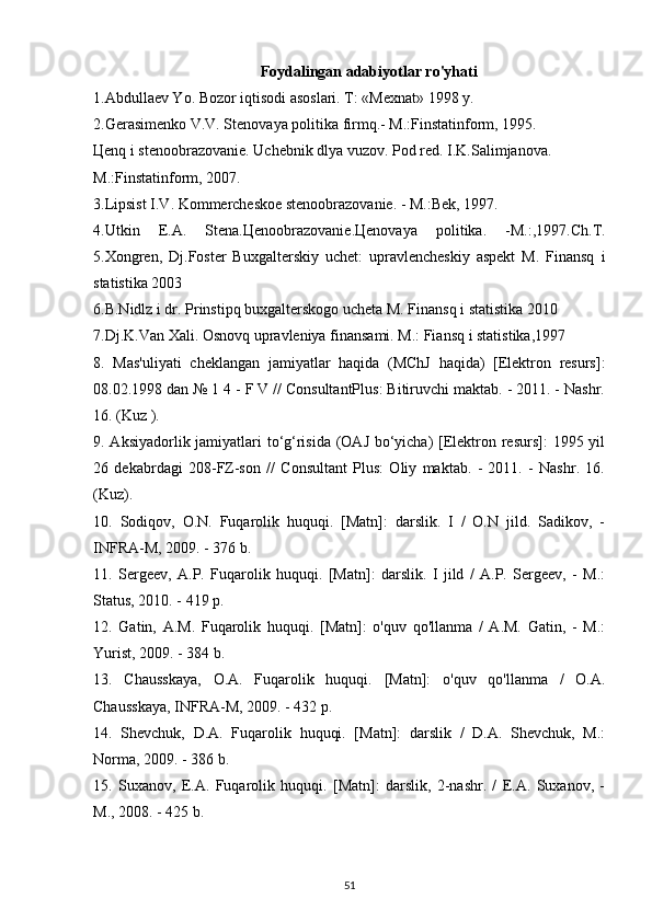 Foydalingan adabiyotlar ro'yhati
1.Abdullaev Yo. Bozor iqtisodi asoslari. T: «Mexnat» 1998 y.
2.Gerasimenko V.V. Stenovaya politika firmq.- M.:Finstatinform, 1995.
Цenq i stenoobrazovanie. Uchebnik dlya vuzov. Pod red. I.K.Salimjanova.
M.:Finstatinform, 2007.
3.Lipsist I.V. Kommercheskoe stenoobrazovanie. - M.:Bek, 1997.
4.Utkin   E.A.   Stena.Цenoobrazovanie.Цenovaya   politika.   -M.:,1997.Ch.T.
5.Xongren,   Dj.Foster   Buxgalterskiy   uchet:   upravlencheskiy   aspekt   M.   Finansq   i
statistika 2003
6.B.Nidlz i dr. Prinstipq buxgalterskogo ucheta M. Finansq i statistika 2010
7.Dj.K.Van Xali. Osnovq upravleniya finansami. M.: Fiansq i statistika,1997
8.   Mas'uliyati   cheklangan   jamiyatlar   haqida   (MChJ   haqida)   [Elektron   resurs]:
08.02.1998 dan № 1 4 - F V // ConsultantPlus: Bitiruvchi maktab. - 2011. - Nashr.
16. (Kuz ).
9. Aksiyadorlik jamiyatlari  to‘g‘risida (OAJ bo‘yicha)  [Elektron resurs]: 1995 yil
26   dekabrdagi   208-FZ-son   //   Consultant   Plus:   Oliy   maktab.   -   2011.   -   Nashr.   16.
(Kuz).
10.   Sodiqov,   O.N.   Fuqarolik   huquqi.   [Matn]:   darslik.   I   /   O.N   jild.   Sadikov,   -
INFRA-M, 2009. - 376 b.
11.   Sergeev,   A.P.   Fuqarolik   huquqi.   [Matn]:   darslik.   I   jild   /   A.P.   Sergeev,   -   M.:
Status, 2010. - 419 p.
12.   Gatin,   A.M.   Fuqarolik   huquqi.   [Matn]:   o'quv   qo'llanma   /   A.M.   Gatin,   -   M.:
Yurist, 2009. - 384 b.
13.   Chausskaya,   O.A.   Fuqarolik   huquqi.   [Matn]:   o'quv   qo'llanma   /   O.A.
Chausskaya, INFRA-M, 2009. - 432 p.
14.   Shevchuk,   D.A.   Fuqarolik   huquqi.   [Matn]:   darslik   /   D.A.   Shevchuk,   M.:
Norma, 2009. - 386 b.
15.   Suxanov,   E.A.   Fuqarolik   huquqi.   [Matn]:   darslik,   2-nashr.   /   E.A.   Suxanov,   -
M., 2008. - 425 b.
51 