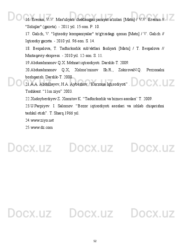 16. Eremin, V.V. Mas'uliyati cheklangan jamiyat a'zolari [Matn] / V.V. Eremin //
"Soliqlar" (gazeta). - 2011 yil. 15-son. P. 10.
17.   Galich,   V.   "Iqtisodiy   kompaniyalar"   to'g'risidagi   qonun   [Matn]   /   V.   Galich   //
Iqtisodiy gazeta. - 2010 yil. 96-son. S. 14.
18.   Bespalova,   T.   Tadbirkorlik   sub'ektlari   faoliyati   [Matn]   /   T.   Bespalova   //
Mintaqaviy ekspress. - 2010 yil. 12-son. S. 11.
19.Abdurahmonov Q.X. Mehnat iqtisodiyoti. Darslik-T. 2009.
20.Abdurahmonov   Q.X,   Xolmo’minov   Sh.R.,   ZokirovaN.Q.   Perzonalni
boshqarish. Darslik-T. 2008.
21.A.A. Abdullayev, H.A. Aybeshov. “Korxona Iqtisodiyoti” .
Toshkent. “11m ziyo” 2003.
22.Xudoyberdiyev Z. Xomitov K. “Tadbirkorlik va biznes asoslari’ T. 2009.
23.U.Parpiyev.   I.   Salomov.   “Bozor   iqtisodiyoti   asoslari   va   ishlab   chiqarishni
tashkil etish”. T. Sharq.1966 yil.
24.www.ziyo.net
25.www.dz.com
52 