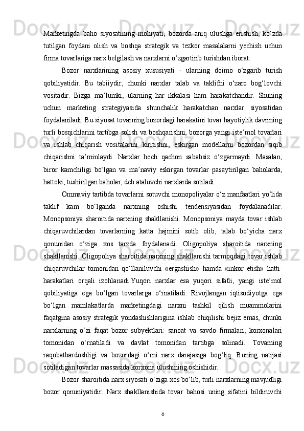 Marketingda   baho   siyosatining   mohiyati,   bozorda   aniq   ulushga   erishish,   ko‘zda
tutilgan   foydani   olish   va   boshqa   strategik   va   tezkor   masalalarni   yechish   uchun
firma tovarlariga narx belgilash va narxlarni o‘zgartirib turishdan iborat.
Bozor   narxlarining   asosiy   xususiyati   -   ularning   doimo   o‘zgarib   turish
qobiliyatidir.   Bu   tabiiydir,   chunki   narxlar   talab   va   taklifni   o‘zaro   bog‘lovchi
vositadir.   Bizga   ma’lumki,   ularning   har   ikkalasi   ham   harakatchandir.   Shuning
uchun   marketing   strategiyasida   shunchalik   harakatchan   narxlar   siyosatidan
foydalaniladi. Bu siyosat tovarning bozordagi harakatini tovar hayotiylik davrining
turli bosqichlarini tartibga solish va boshqarishni, bozorga yangi iste’mol tovarlari
va   ishlab   chiqarish   vositalarini   kiritishni,   eskirgan   modellarni   bozordan   siqib
chiqarishni   ta’minlaydi.   Narxlar   hech   qachon   sababsiz   o‘zgarmaydi.   Masalan,
biror   kamchiligi   bo‘lgan   va   ma’naviy   eskirgan   tovarlar   pasaytirilgan   baholarda,
hattoki, tushirilgan baholar, deb ataluvchi narxlarda sotiladi. 
Ommaviy tartibda tovarlarni sotuvchi monopoliyalar o‘z manfaatlari yo‘lida
taklif   kam   bo‘lganda   narxning   oshishi   tendensiyasidan   foydalanadilar.
Monopsoniya   sharoitida   narxning   shakllanishi.   Monopsoniya   mayda   tovar   ishlab
chiqaruvchilardan   tovarlarning   katta   hajmini   sotib   olib,   talab   bo‘yicha   narx
qonunidan   o‘ziga   xos   tarzda   foydalanadi.   Oligopoliya   sharoitida   narxning
shakllanishi. Oligopoliya sharoitida narxning shakllanishi tarmoqdagi tovar ishlab
chiqaruvchilar   tomonidan   qo‘llaniluvchi   «ergashish»   hamda   «inkor   etish»   hatti-
harakatlari   orqali   izohlanadi.Yuqori   narxlar   esa   yuqori   sifatli,   yangi   iste’mol
qobiliyatiga   ega   bo‘lgan   tovarlarga   o‘rnatiladi.   Rivojlangan   iqtisodiyotga   ega
bo‘lgan   mamlakatlarda   marketingdagi   narxni   tashkil   qilish   muammolarini
faqatgina   asosiy   strategik   yondashishlarigina   ishlab   chiqilishi   bejiz   emas,   chunki
narxlarning   o‘zi   faqat   bozor   subyektlari:   sanoat   va   savdo   firmalari,   korxonalari
tomonidan   o‘rnatiladi   va   davlat   tomonidan   tartibga   solinadi.   Tovarning
raqobatbardoshligi   va   bozordagi   o‘rni   narx   darajasiga   bog‘liq.   Buning   natijasi
sotiladigan tovarlar massasida korxona ulushining oshishidir.
Bozor sharoitida narx siyosati o‘ziga xos bo‘lib, turli narxlarning mavjudligi
bozor   qonuniyatidir.   Narx   shakllanishida   tovar   bahosi   uning   sifatini   bildiruvchi
6