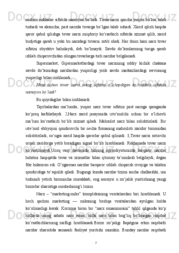 muhim indikator sifatida namoyon bo‘ladi. Tovar narxi qancha yuqori bo‘lsa, talab
tushadi va aksincha, past narxda tovarga bo‘lgan talab oshadi. Xarid qilish haqida
qaror   qabul   qilishga   tovar   narxi   miqdoriy   ko‘rsatkich   sifatida   xizmat   qilib,   xarid
budjetiga qarab u yoki  bu narxdagi  tovarni  sotib oladi. Har  doim  ham  narx tovar
sifatini   obyektiv   baholaydi,   deb   bo‘lmaydi.   Savdo   do‘konlarining   turiga   qarab
ishlab chiqaruvchidan olingan tovarlarga turli narxlar belgilanadi.
Supermarket,   Gipermarketlardagi   tovar   narxining   oddiy   kichik   chakana
savdo   do‘konidagi   narxlardan   yuqoriligi   yirik   savdo   markazlaridagi   servisning
yuqoriligi bilan izohlanadi.
Nima   uchun   tovar   narxi   uning   sifatini   o‘lchaydigan   ko‘rsatkich   sifatida
namoyon bo‘ladi?
Bu quyidagilar bilan izohlanadi:
Tajribalardan   ma’lumki,   yuqori   narx   tovar   sifatini   past   narxga   qaraganda
ko‘proq   kafolatlaydi.   2,Narx   xarid   jarayonida   iste’molchi   uchun   bir   o‘lchovli
ma’lum   ko‘rsatkich   bo‘lib   xizmat   qiladi.   Mahsulot   narx   bilan   solishtiriladi.   Bir
iste’mol   ehtiyojini   qondiruvchi   bir   necha   firmaning   mahsuloti   xaridor   tomonidan
solishtiriladi, so‘ngra xarid haqida  qarorlar  qabul  qilinadi. 3,Tovar  narxi  sotuvchi
orqali xaridorga yetib boradigan signal bo‘lib hisoblanadi. Reklamada tovar narxi
ko‘rsatilmaydi.Uzoq   vaqt   davomida   bizning   iqtisodiyotimizda   barqaror   narxlar
holatini   haqiqatda   tovar   va   xizmatlar   bilan   ijtimoiy   ta’minlash   belgilaydi,   degan
fikr hukmron edi. O‘zgarmas narxlar  barqaror  ishlab chiqarish rivojiga va talabni
qondirishga to‘sqinlik qiladi. Bugungi  kunda narxlar tizimi  ancha chalkashki, uni
tushunib   yetish   birmuncha   murakkab,   eng   asosiysi   u   xo‘jalik   yuritishning   yangi
bozorlar sharoitiga moslashmog‘i lozim.
Narx   –   “marketing-miks”   kompleksining   vositalaridan   biri   hisoblanadi.   U
hech   qachon   marketing   —   miksning   boshqa   vositalaridan   ayrilgan   holda
ko‘rilmasligi   kerak.   Korxona   biron   bir   “narx   muammosini”   tahlil   qilganda   ko‘p
hollarda   uning   sababi   narx   emas,   balki   narx   bilan   bog‘liq   bo‘lmagan   raqobat
ko‘rsatkichlarining   zaifligi   hisoblanadi.Bozor   xo‘jaligi   faqatgina   erkin   raqobatli
narxlar   sharoitida   samarali   faoliyat   yuritishi   mumkin.   Bunday   narxlar   raqobatli
7 