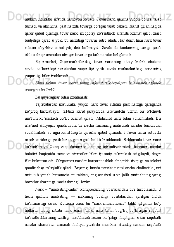 muhim indikator sifatida namoyon bo‘ladi. Tovar narxi qancha yuqori bo‘lsa, talab
tushadi va aksincha, past narxda tovarga bo‘lgan talab oshadi. Xarid qilish haqida
qaror   qabul   qilishga   tovar   narxi   miqdoriy   ko‘rsatkich   sifatida   xizmat   qilib,   xarid
budjetiga qarab u yoki  bu narxdagi  tovarni  sotib oladi. Har  doim  ham  narx tovar
sifatini   obyektiv   baholaydi,   deb   bo‘lmaydi.   Savdo   do‘konlarining   turiga   qarab
ishlab chiqaruvchidan olingan tovarlarga turli narxlar belgilanadi.
Supermarket,   Gipermarketlardagi   tovar   narxining   oddiy   kichik   chakana
savdo   do‘konidagi   narxlardan   yuqoriligi   yirik   savdo   markazlaridagi   servisning
yuqoriligi bilan izohlanadi.
Nima   uchun   tovar   narxi   uning   sifatini   o‘lchaydigan   ko‘rsatkich   sifatida
namoyon bo‘ladi?
Bu quyidagilar bilan izohlanadi:
Tajribalardan   ma’lumki,   yuqori   narx   tovar   sifatini   past   narxga   qaraganda
ko‘proq   kafolatlaydi.   2,Narx   xarid   jarayonida   iste’molchi   uchun   bir   o‘lchovli
ma’lum   ko‘rsatkich   bo‘lib   xizmat   qiladi.   Mahsulot   narx   bilan   solishtiriladi.   Bir
iste’mol   ehtiyojini   qondiruvchi   bir   necha   firmaning   mahsuloti   xaridor   tomonidan
solishtiriladi, so‘ngra xarid haqida  qarorlar  qabul  qilinadi. 3,Tovar  narxi  sotuvchi
orqali xaridorga yetib boradigan signal bo‘lib hisoblanadi. Reklamada tovar narxi
ko‘rsatilmaydi.Uzoq   vaqt   davomida   bizning   iqtisodiyotimizda   barqaror   narxlar
holatini   haqiqatda   tovar   va   xizmatlar   bilan   ijtimoiy   ta’minlash   belgilaydi,   degan
fikr hukmron edi. O‘zgarmas narxlar  barqaror  ishlab chiqarish rivojiga va talabni
qondirishga to‘sqinlik qiladi. Bugungi  kunda narxlar tizimi  ancha chalkashki, uni
tushunib   yetish   birmuncha   murakkab,   eng   asosiysi   u   xo‘jalik   yuritishning   yangi
bozorlar sharoitiga moslashmog‘i lozim.
Narx   –   “marketing-miks”   kompleksining   vositalaridan   biri   hisoblanadi.   U
hech   qachon   marketing   —   miksning   boshqa   vositalaridan   ayrilgan   holda
ko‘rilmasligi   kerak.   Korxona   biron   bir   “narx   muammosini”   tahlil   qilganda   ko‘p
hollarda   uning   sababi   narx   emas,   balki   narx   bilan   bog‘liq   bo‘lmagan   raqobat
ko‘rsatkichlarining   zaifligi   hisoblanadi.Bozor   xo‘jaligi   faqatgina   erkin   raqobatli
narxlar   sharoitida   samarali   faoliyat   yuritishi   mumkin.   Bunday   narxlar   raqobatli
7