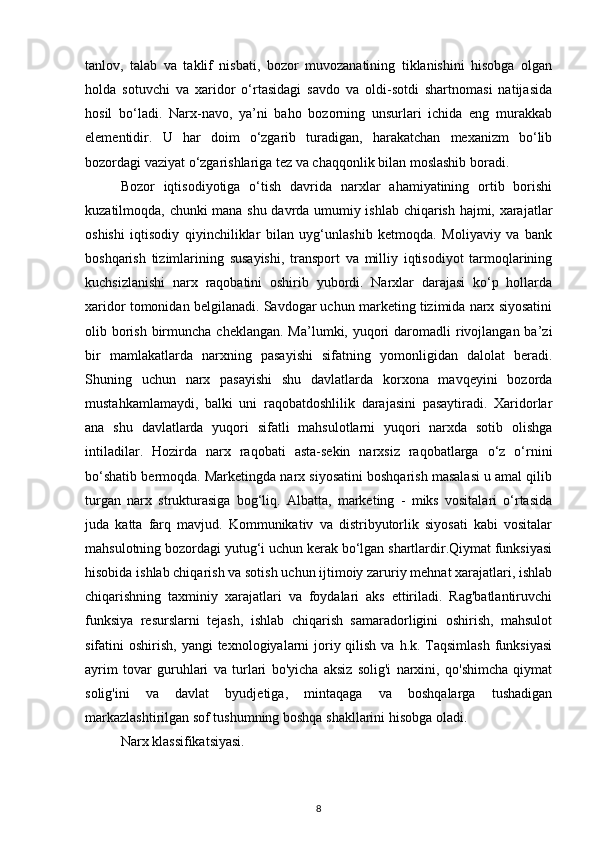 tanlov,   talab   va   taklif   nisbati,   bozor   muvozanatining   tiklanishini   hisobga   olgan
holda   sotuvchi   va   xaridor   o‘rtasidagi   savdo   va   oldi-sotdi   shartnomasi   natijasida
hosil   bo‘ladi.   Narx-navo,   ya’ni   baho   bozorning   unsurlari   ichida   eng   murakkab
elementidir.   U   har   doim   o‘zgarib   turadigan,   harakatchan   mexanizm   bo‘lib
bozordagi vaziyat o‘zgarishlariga tez va chaqqonlik bilan moslashib boradi.
Bozor   iqtisodiyotiga   o‘tish   davrida   narxlar   ahamiyatining   ortib   borishi
kuzatilmoqda, chunki mana shu davrda umumiy ishlab chiqarish hajmi, xarajatlar
oshishi   iqtisodiy   qiyinchiliklar   bilan   uyg‘unlashib   ketmoqda.   Moliyaviy   va   bank
boshqarish   tizimlarining   susayishi,   transport   va   milliy   iqtisodiyot   tarmoqlarining
kuchsizlanishi   narx   raqobatini   oshirib   yubordi.   Narxlar   darajasi   ko‘p   hollarda
xaridor tomonidan belgilanadi. Savdogar uchun marketing tizimida narx siyosatini
olib borish  birmuncha cheklangan.  Ma’lumki, yuqori  daromadli  rivojlangan  ba’zi
bir   mamlakatlarda   narxning   pasayishi   sifatning   yomonligidan   dalolat   beradi.
Shuning   uchun   narx   pasayishi   shu   davlatlarda   korxona   mavqeyini   bozorda
mustahkamlamaydi,   balki   uni   raqobatdoshlilik   darajasini   pasaytiradi.   Xaridorlar
ana   shu   davlatlarda   yuqori   sifatli   mahsulotlarni   yuqori   narxda   sotib   olishga
intiladilar.   Hozirda   narx   raqobati   asta-sekin   narxsiz   raqobatlarga   o‘z   o‘rnini
bo‘shatib bermoqda. Marketingda narx siyosatini boshqarish masalasi u amal qilib
turgan   narx   strukturasiga   bog‘liq.   Albatta,   marketing   -   miks   vositalari   o‘rtasida
juda   katta   farq   mavjud.   Kommunikativ   va   distribyutorlik   siyosati   kabi   vositalar
mahsulotning bozordagi yutug‘i uchun kerak bo‘lgan shartlardir.Qiymat funksiyasi
hisobida ishlab chiqarish va sotish uchun ijtimoiy zaruriy mehnat xarajatlari, ishlab
chiqarishning   taxminiy   xarajatlari   va   foydalari   aks   ettiriladi.   Rag'batlantiruvchi
funksiya   resurslarni   tejash,   ishlab   chiqarish   samaradorligini   oshirish,   mahsulot
sifatini  oshirish, yangi  texnologiyalarni  joriy qilish  va h.k. Taqsimlash  funksiyasi
ayrim   tovar   guruhlari   va   turlari   bo'yicha   aksiz   solig'i   narxini,   qo'shimcha   qiymat
solig'ini   va   davlat   byudjetiga,   mintaqaga   va   boshqalarga   tushadigan
markazlashtirilgan sof tushumning boshqa shakllarini hisobga oladi.
Narx klassifikatsiyasi.
8 