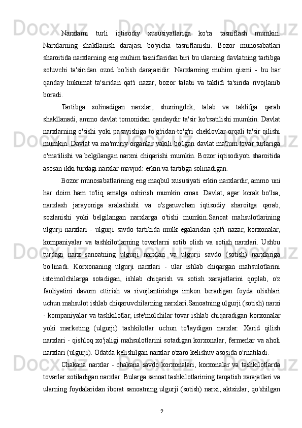 Narxlarni   turli   iqtisodiy   xususiyatlariga   ko'ra   tasniflash   mumkin.
Narxlarning   shakllanish   darajasi   bo'yicha   tasniflanishi.   Bozor   munosabatlari
sharoitida narxlarning eng muhim tasniflaridan biri bu ularning davlatning tartibga
soluvchi   ta'siridan   ozod   bo'lish   darajasidir.   Narxlarning   muhim   qismi   -   bu   har
qanday   hukumat   ta'siridan   qat'i   nazar,   bozor   talabi   va   taklifi   ta'sirida   rivojlanib
boradi.
Tartibga   solinadigan   narxlar,   shuningdek,   talab   va   taklifga   qarab
shakllanadi, ammo davlat tomonidan qandaydir ta'sir ko'rsatilishi mumkin. Davlat
narxlarning o'sishi yoki pasayishiga to'g'ridan-to'g'ri cheklovlar orqali ta'sir qilishi
mumkin. Davlat va ma'muriy organlar vakili bo'lgan davlat ma'lum tovar turlariga
o'rnatilishi va belgilangan narxni chiqarishi mumkin. Bozor iqtisodiyoti sharoitida
asosan ikki turdagi narxlar mavjud: erkin va tartibga solinadigan.
Bozor munosabatlarining eng maqbul xususiyati erkin narxlardir, ammo uni
har   doim   ham   to'liq   amalga   oshirish   mumkin   emas.   Davlat,   agar   kerak   bo'lsa,
narxlash   jarayoniga   aralashishi   va   o'zgaruvchan   iqtisodiy   sharoitga   qarab,
sozlanishi   yoki   belgilangan   narxlarga   o'tishi   mumkin.Sanoat   mahsulotlarining
ulgurji   narxlari   -   ulgurji   savdo   tartibida   mulk   egalaridan   qat'i   nazar,   korxonalar,
kompaniyalar   va   tashkilotlarning   tovarlarni   sotib   olish   va   sotish   narxlari.   Ushbu
turdagi   narx   sanoatning   ulgurji   narxlari   va   ulgurji   savdo   (sotish)   narxlariga
bo'linadi.   Korxonaning   ulgurji   narxlari   -   ular   ishlab   chiqargan   mahsulotlarini
iste'molchilarga   sotadigan,   ishlab   chiqarish   va   sotish   xarajatlarini   qoplab,   o'z
faoliyatini   davom   ettirish   va   rivojlantirishga   imkon   beradigan   foyda   olishlari
uchun mahsulot ishlab chiqaruvchilarning narxlari.Sanoatning ulgurji (sotish) narxi
- kompaniyalar va tashkilotlar, iste'molchilar tovar ishlab chiqaradigan korxonalar
yoki   marketing   (ulgurji)   tashkilotlar   uchun   to'laydigan   narxlar.   Xarid   qilish
narxlari - qishloq xo'jaligi mahsulotlarini sotadigan korxonalar, fermerlar va aholi
narxlari (ulgurji). Odatda kelishilgan narxlar o'zaro kelishuv asosida o'rnatiladi.
Chakana   narxlar   -   chakana   savdo   korxonalari,   korxonalar   va   tashkilotlarda
tovarlar sotiladigan narxlar. Bularga sanoat tashkilotlarining tarqatish xarajatlari va
ularning foydalaridan iborat sanoatning ulgurji (sotish) narxi, aktsizlar, qo'shilgan
9 