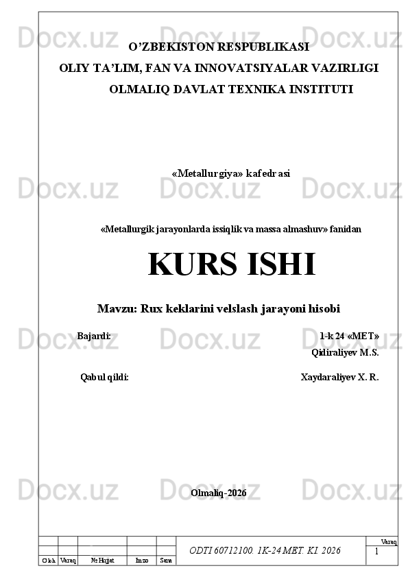 O’ lch
Va raq №  Hujjat Imzo Sana Va raq
ODTI 60712100. 1K-24 МЕТ.  KI . 2026O’ZB E KISTON R E SPUBLIKASI 
OLIY TA ’ LIM, FAN VA INNOVATSIYALAR VAZIRLIGI
OLMALIQ DAVLAT T E XNIKA INSTITUTI
«Metallurgiya» kafedrasi
«Metallurgik jarayonlarda issiqlik va massa almashuv» fanidan
KURS ISHI
Mavzu:  Rux keklarini velslash jarayoni hisobi
Bajardi: 1-k 24 « М Е Т » 
Qidiraliyev M.S.
Qabul qildi:  Xaydaraliyev X. R.
Olmaliq-2026 
1 