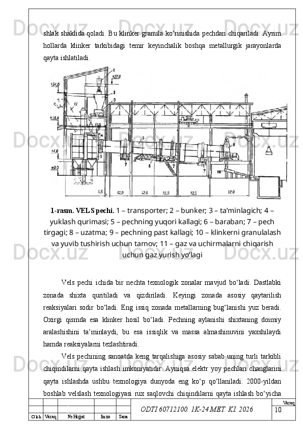 O’ lch
Va raq №  Hujjat Imzo Sana Va raq
ODTI 60712100. 1K-24 МЕТ.  KI . 2026shlak shaklida qoladi. Bu klinker granula ko‘rinishida pechdan chiqariladi. Ayrim
hollarda   klinker   tarkibidagi   temir   keyinchalik   boshqa   metallurgik   jarayonlarda
qayta ishlatiladi.
1-rasm. VELS pechi.   1 – transporter; 2 – bunker; 3 – ta’minlagich; 4 –
yuklash qurimasi; 5 – pechning yuqori kallagi; 6 – baraban; 7 – pech
tirgagi; 8 – uzatma; 9 – pechning past kallagi; 10 – klinkerni granulalash
va yuvib tushirish uchun tarnov; 11 – gaz va uchirmalarni chiqarish
uchun gaz yurish yo‘lagi
Vels   pechi   ichida   bir   nechta   texnologik   zonalar   mavjud   bo‘ladi.   Dastlabki
zonada   shixta   quritiladi   va   qizdiriladi.   Keyingi   zonada   asosiy   qaytarilish
reaksiyalari   sodir   bo‘ladi.   Eng   issiq   zonada   metallarning   bug‘lanishi   yuz   beradi.
Oxirgi   qismda   esa   klinker   hosil   bo‘ladi.   Pechning   aylanishi   shixtaning   doimiy
aralashishini   ta’minlaydi,   bu   esa   issiqlik   va   massa   almashinuvini   yaxshilaydi
hamda reaksiyalarni tezlashtiradi. 
Vels   pechining   sanoatda   keng   tarqalishiga   asosiy   sabab   uning   turli   tarkibli
chiqindilarni   qayta  ishlash  imkoniyatidir.  Ayniqsa  elektr  yoy  pechlari  changlarini
qayta   ishlashda   ushbu   texnologiya   dunyoda   eng   ko‘p   qo‘llaniladi.   2000-yildan
boshlab   velslash   texnologiyasi   rux   saqlovchi   chiqindilarni   qayta   ishlash   bo‘yicha
10 