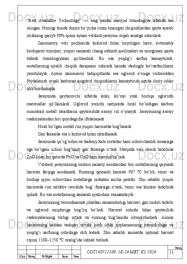 O’ lch
Va raq №  Hujjat Imzo Sana Va raq
ODTI 60712100. 1K-24 МЕТ.  KI . 2026“Best   Available   Technology”   —   eng   yaxshi   mavjud   texnologiya   sifatida   tan
olingan. Hozirgi kunda dunyo bo‘yicha ruxni texnogen chiqindilardan qayta ajratib
olishning qariyb 90% qismi aynan velslash jarayoni orqali amalga oshiriladi. 
Zamonaviy   vels   pechlarida   kislorod   bilan   boyitilgan   havo,   avtomatik
boshqaruv tizimlari, yuqori samarali chang ushlash qurilmalari va energiyani qayta
tiklash   texnologiyalari   qo‘llaniladi.   Bu   esa   yoqilg‘i   sarfini   kamaytiradi,
metallarning   ajralib   chiqish   darajasini   oshiradi   hamda   ekologik   ko‘rsatkichlarni
yaxshilaydi.   Ayrim   zamonaviy   tadqiqotlarda   esa   uglerod   o‘rniga   vodoroddan
foydalanish  orqali karbonat  angidrid chiqindilarini  kamaytirish ustida ilmiy ishlar
olib borilmoqda.
Jarayonda   qaytaruvchi   sifatida   koks,   ko‘mir   yoki   boshqa   uglerodli
materiallar   qo‘llaniladi.   Uglerod   yonishi   natijasida   hosil   bo‘ladigan   karbon
monoksid   metall   oksidlarini   qaytarishda   asosiy   rol   o‘ynaydi.   Jarayonning   asosiy
reaksiyalaridan biri quyidagicha ifodalanadi:
Hosil bo‘lgan metall rux yuqori haroratda bug‘lanadi:
Gaz fazasida esa u kislorod bilan oksidlanadi:
Jarayonda qo‘rg‘oshin va kadmiy kabi metallar ham uchuvchanlik xossasiga
ega   bo‘lgani   uchun   bug‘lanib   gaz   fazasiga   o‘tadi.   Natijada   vels   oksidi   tarkibida
ZnO bilan bir qatorda PbO va CdO ham mavjud bo‘ladi. 
Velslash jarayonining muhim nazariy asoslaridan biri metallarning qaynash
harorati   farqiga   asoslanadi.   Ruxning   qaynash   harorati   907   °C   bo‘lib,   temir   va
boshqa   qiyin   uchuvchan   metallarga   nisbatan   ancha   pastdir.   Shu   sababli   yuqori
haroratda   rux   selektiv   ravishda   bug‘   fazasiga   o‘tadi,   temir   esa   klinker   tarkibida
qoladi. Bu esa metallarning samarali ajralishini  таъмин laydi.
Jarayonning termodinamik jihatdan samaradorligi harorat, gaz muhiti tarkibi
va   uglerod   miqdoriga   bog‘liq   bo‘ladi.   Harorat   oshishi   bilan   qaytarilish
reaksiyalarining   tezligi   ortadi   va   ruxning   bug‘lanishi   intensivlashadi.   Ammo
haroratning   haddan   tashqari   ortishi   pech   ichki   qoplamasining   yemirilishiga   va
yoqilg‘i   sarfining   oshishiga   olib   keladi.   Shu   sababli   sanoatda   optimal   harorat
rejimi 1100–1250 °C oralig‘ida ushlab turiladi. 
11 