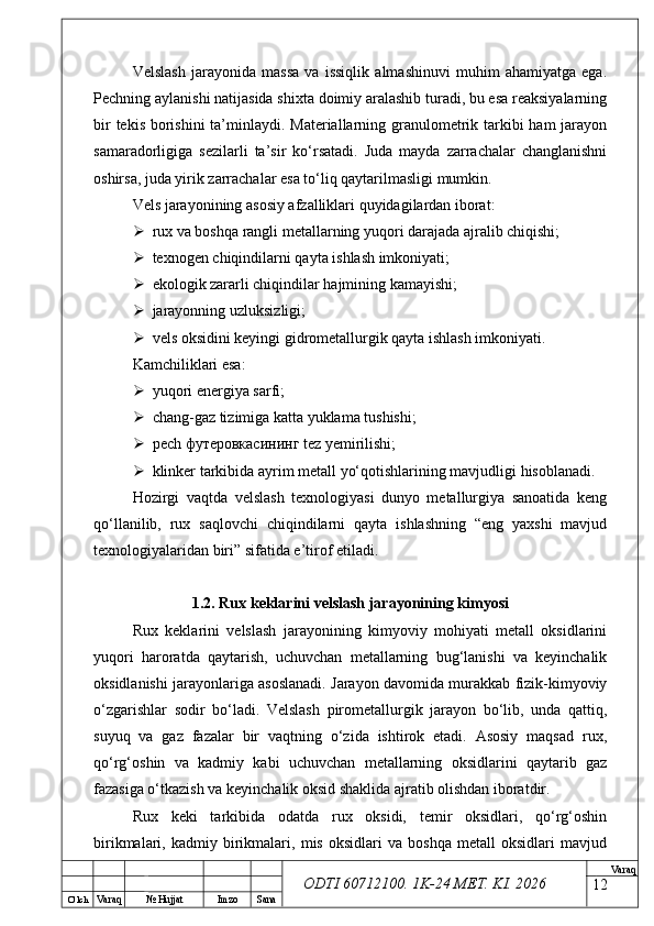 O’ lch
Va raq №  Hujjat Imzo Sana Va raq
ODTI 60712100. 1K-24 МЕТ.  KI . 2026Velslash   jarayonida   massa   va   issiqlik   almashinuvi   muhim   ahamiyatga   ega.
Pechning aylanishi natijasida shixta doimiy aralashib turadi, bu esa reaksiyalarning
bir  tekis borishini  ta’minlaydi. Materiallarning granulometrik tarkibi ham  jarayon
samaradorligiga   sezilarli   ta’sir   ko‘rsatadi.   Juda   mayda   zarrachalar   changlanishni
oshirsa, juda yirik zarrachalar esa to‘liq qaytarilmasligi mumkin.
Vels jarayonining asosiy afzalliklari quyidagilardan iborat:
 rux va boshqa rangli metallarning yuqori darajada ajralib chiqishi;
 texnogen chiqindilarni qayta ishlash imkoniyati;
 ekologik zararli chiqindilar hajmining kamayishi;
 jarayonning uzluksizligi;
 vels oksidini keyingi gidrometallurgik qayta ishlash imkoniyati.
Kamchiliklari esa:
 yuqori energiya sarfi;
 chang-gaz tizimiga katta yuklama tushishi;
 pech  футеровкасининг  tez yemirilishi;
 klinker tarkibida ayrim metall yo‘qotishlarining mavjudligi hisoblanadi.
Hozirgi   vaqtda   velslash   texnologiyasi   dunyo   metallurgiya   sanoatida   keng
qo‘llanilib,   rux   saqlovchi   chiqindilarni   qayta   ishlashning   “eng   yaxshi   mavjud
texnologiyalaridan biri” sifatida e’tirof etiladi.
1.2. Rux keklarini velslash jarayonining kimyosi
Rux   keklarini   velslash   jarayonining   kimyoviy   mohiyati   metall   oksidlarini
yuqori   haroratda   qaytarish,   uchuvchan   metallarning   bug‘lanishi   va   keyinchalik
oksidlanishi jarayonlariga asoslanadi. Jarayon davomida murakkab fizik-kimyoviy
o‘zgarishlar   sodir   bo‘ladi.   Velslash   pirometallurgik   jarayon   bo‘lib,   unda   qattiq,
suyuq   va   gaz   fazalar   bir   vaqtning   o‘zida   ishtirok   etadi.   Asosiy   maqsad   rux,
qo‘rg‘oshin   va   kadmiy   kabi   uchuvchan   metallarning   oksidlarini   qaytarib   gaz
fazasiga o‘tkazish va keyinchalik oksid shaklida ajratib olishdan iboratdir.
Rux   keki   tarkibida   odatda   rux   oksidi,   temir   oksidlari,   qo‘rg‘oshin
birikmalari,   kadmiy   birikmalari,   mis   oksidlari   va   boshqa   metall   oksidlari   mavjud
12 