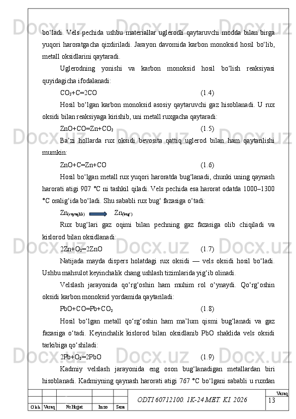 O’ lch
Va raq №  Hujjat Imzo Sana Va raq
ODTI 60712100. 1K-24 МЕТ.  KI . 2026bo‘ladi.   Vels   pechida   ushbu   materiallar   uglerodli   qaytaruvchi   modda   bilan   birga
yuqori   haroratgacha   qizdiriladi.   Jarayon   davomida   karbon   monoksid   hosil   bo‘lib,
metall oksidlarini qaytaradi.
Uglerodning   yonishi   va   karbon   monoksid   hosil   bo‘lish   reaksiyasi
quyidagicha ifodalanadi:
CO
2 +C=2CO (1.4)
Hosil   bo‘lgan   karbon   monoksid   asosiy   qaytaruvchi   gaz   hisoblanadi.   U   rux
oksidi bilan reaksiyaga kirishib, uni metall ruxgacha qaytaradi:
ZnO+CO=Zn+CO
2 (1.5)
Ba’zi   hollarda   rux   oksidi   bevosita   qattiq   uglerod   bilan   ham   qaytarilishi
mumkin:
ZnO+C=Zn+CO (1.6)
Hosil bo‘lgan metall rux yuqori haroratda bug‘lanadi, chunki uning qaynash
harorati atigi 907 °C ni tashkil qiladi. Vels pechida esa harorat odatda 1000–1300
°C oralig‘ida bo‘ladi. Shu sababli rux bug‘ fazasiga o‘tadi:
Zn
(suyuqlik)    Zn
(bug‘)
Rux   bug‘lari   gaz   oqimi   bilan   pechning   gaz   fazasiga   olib   chiqiladi   va
kislorod bilan oksidlanadi:
2Zn+O
2 =2ZnO (1.7)
Natijada   mayda   dispers   holatdagi   rux   oksidi   —   vels   oksidi   hosil   bo‘ladi.
Ushbu mahsulot keyinchalik chang ushlash tizimlarida yig‘ib olinadi.
Velslash   jarayonida   qo‘rg‘oshin   ham   muhim   rol   o‘ynaydi.   Qo‘rg‘oshin
oksidi karbon monoksid yordamida qaytariladi:
PbO+CO=Pb+CO
2 (1.8)
Hosil   bo‘lgan   metall   qo‘rg‘oshin   ham   ma’lum   qismi   bug‘lanadi   va   gaz
fazasiga   o‘tadi.   Keyinchalik   kislorod   bilan   oksidlanib   PbO   shaklida   vels   oksidi
tarkibiga qo‘shiladi:
2Pb+O
2 =2PbO (1.9)
Kadmiy   velslash   jarayonida   eng   oson   bug‘lanadigan   metallardan   biri
hisoblanadi. Kadmiyning qaynash harorati atigi 767 °C bo‘lgani sababli  u ruxdan
13 