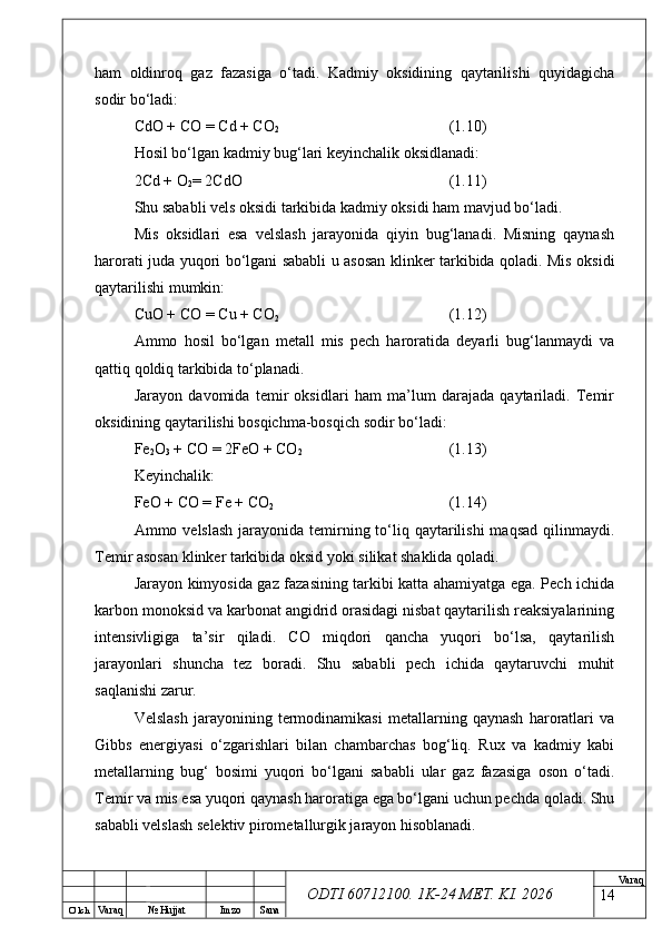 O’ lch
Va raq №  Hujjat Imzo Sana Va raq
ODTI 60712100. 1K-24 МЕТ.  KI . 2026ham   oldinroq   gaz   fazasiga   o‘tadi.   Kadmiy   oksidining   qaytarilishi   quyidagicha
sodir bo‘ladi:
CdO + CO = Cd + CO
2 (1.10)
Hosil bo‘lgan kadmiy bug‘lari keyinchalik oksidlanadi:
2Cd + O
2 = 2CdO (1.11)
Shu sababli vels oksidi tarkibida kadmiy oksidi ham mavjud bo‘ladi.
Mis   oksidlari   esa   velslash   jarayonida   qiyin   bug‘lanadi.   Misning   qaynash
harorati juda yuqori bo‘lgani sababli u asosan klinker tarkibida qoladi. Mis oksidi
qaytarilishi mumkin:
CuO + CO = Cu + CO
2 (1.12)
Ammo   hosil   bo‘lgan   metall   mis   pech   haroratida   deyarli   bug‘lanmaydi   va
qattiq qoldiq tarkibida to‘planadi.
Jarayon   davomida   temir   oksidlari   ham   ma’lum   darajada   qaytariladi.   Temir
oksidining qaytarilishi bosqichma-bosqich sodir bo‘ladi:
Fe
2 O
3  + CO = 2FeO + CO
2 (1.13)
Keyinchalik:
FeO + CO = Fe + CO
2 (1.14)
Ammo velslash  jarayonida temirning to‘liq qaytarilishi  maqsad qilinmaydi.
Temir asosan klinker tarkibida oksid yoki silikat shaklida qoladi.
Jarayon kimyosida gaz fazasining tarkibi katta ahamiyatga ega. Pech ichida
karbon monoksid va karbonat angidrid orasidagi nisbat qaytarilish reaksiyalarining
intensivligiga   ta’sir   qiladi.   CO   miqdori   qancha   yuqori   bo‘lsa,   qaytarilish
jarayonlari   shuncha   tez   boradi.   Shu   sababli   pech   ichida   qaytaruvchi   muhit
saqlanishi zarur.
Velslash   jarayonining   termodinamikasi   metallarning   qaynash   haroratlari   va
Gibbs   energiyasi   o‘zgarishlari   bilan   chambarchas   bog‘liq.   Rux   va   kadmiy   kabi
metallarning   bug‘   bosimi   yuqori   bo‘lgani   sababli   ular   gaz   fazasiga   oson   o‘tadi.
Temir va mis esa yuqori qaynash haroratiga ega bo‘lgani uchun pechda qoladi. Shu
sababli velslash selektiv pirometallurgik jarayon hisoblanadi.
14 