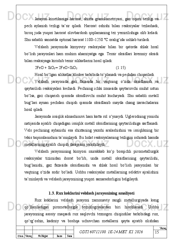 O’ lch
Va raq №  Hujjat Imzo Sana Va raq
ODTI 60712100. 1K-24 МЕТ.  KI . 2026Jarayon   kinetikasiga   harorat,   shixta   granulometriyasi,   gaz   oqimi   tezligi   va
pech   aylanish   tezligi   ta’sir   qiladi.   Harorat   oshishi   bilan   reaksiyalar   tezlashadi,
biroq   juda  yuqori   harorat   olovbardosh   qoplamaning   tez  yemirilishiga   olib  keladi.
Shu sababli sanoatda optimal harorat 1100–1250 °C oralig‘ida ushlab turiladi.
Velslash   jarayonida   kimyoviy   reaksiyalar   bilan   bir   qatorda   shlak   hosil
bo‘lish   jarayonlari   ham   muhim   ahamiyatga   ega.   Temir   oksidlari   kremniy   oksidi
bilan reaksiyaga kirishib temir silikatlarini hosil qiladi:
2FeO + SiO
2 = 2FeO×SiO
2 (1.15)
Hosil bo‘lgan silikatlar klinker tarkibida to‘planadi va pechdan chiqariladi.
Velslash   jarayonida   gaz   fazasida   bir   vaqtning   o‘zida   oksidlanish   va
qaytarilish reaksiyalari kechadi. Pechning ichki zonasida qaytaruvchi muhit ustun
bo‘lsa,   gaz   chiqarish   qismida   oksidlovchi   muhit   kuchayadi.   Shu   sababli   metall
bug‘lari   aynan   pechdan   chiqish   qismida   oksidlanib   mayda   chang   zarrachalarini
hosil qiladi.
Jarayonda issiqlik almashinuvi ham katta rol o‘ynaydi. Uglerodning yonishi
natijasida ajralib chiqadigan issiqlik metall oksidlarining qaytarilishiga sarflanadi.
Vels   pechining   aylanishi   esa   shixtaning   yaxshi   aralashishini   va   issiqlikning   bir
tekis taqsimlanishini ta’minlaydi. Bu holat reaksiyalarning tezligini oshiradi hamda
metallarning ajralib chiqish darajasini yaxshilaydi.
Velslash   jarayonining   kimyosi   murakkab   ko‘p   bosqichli   pirometallurgik
reaksiyalar   tizimidan   iborat   bo‘lib,   unda   metall   oksidlarining   qaytarilishi,
bug‘lanishi,   gaz   fazasida   oksidlanishi   va   shlak   hosil   bo‘lish   jarayonlari   bir
vaqtning   o‘zida   sodir   bo‘ladi.   Ushbu   reaksiyalar   metallarning   selektiv   ajralishini
ta’minlaydi va velslash jarayonining yuqori samaradorligini belgilaydi.
1.3. Rux keklarini velslash jarayonining amaliyoti
Rux   keklarini   velslash   jarayoni   zamonaviy   rangli   metallurgiyada   keng
qo‘llaniladigan   pirometallurgik   texnologiyalardan   biri   hisoblanadi.   Ushbu
jarayonning   asosiy   maqsadi   rux   saqlovchi   texnogen   chiqindilar   tarkibidagi   rux,
qo‘rg‘oshin,   kadmiy   va   boshqa   uchuvchan   metallarni   qayta   ajratib   olishdan
15 