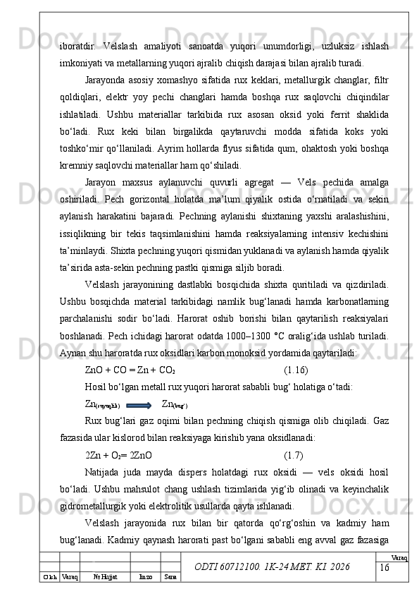 O’ lch
Va raq №  Hujjat Imzo Sana Va raq
ODTI 60712100. 1K-24 МЕТ.  KI . 2026iboratdir.   Velslash   amaliyoti   sanoatda   yuqori   unumdorligi,   uzluksiz   ishlash
imkoniyati va metallarning yuqori ajralib chiqish darajasi bilan ajralib turadi.
Jarayonda   asosiy   xomashyo   sifatida   rux   keklari,   metallurgik   changlar,   filtr
qoldiqlari,   elektr   yoy   pechi   changlari   hamda   boshqa   rux   saqlovchi   chiqindilar
ishlatiladi.   Ushbu   materiallar   tarkibida   rux   asosan   oksid   yoki   ferrit   shaklida
bo‘ladi.   Rux   keki   bilan   birgalikda   qaytaruvchi   modda   sifatida   koks   yoki
toshko‘mir qo‘llaniladi. Ayrim hollarda flyus sifatida qum, ohaktosh yoki boshqa
kremniy saqlovchi materiallar ham qo‘shiladi.
Jarayon   maxsus   aylanuvchi   quvurli   agregat   —   Vels   pechida   amalga
oshiriladi.   Pech   gorizontal   holatda   ma’lum   qiyalik   ostida   o‘rnatiladi   va   sekin
aylanish   harakatini   bajaradi.   Pechning   aylanishi   shixtaning   yaxshi   aralashishini,
issiqlikning   bir   tekis   taqsimlanishini   hamda   reaksiyalarning   intensiv   kechishini
ta’minlaydi. Shixta pechning yuqori qismidan yuklanadi va aylanish hamda qiyalik
ta’sirida asta-sekin pechning pastki qismiga siljib boradi.
Velslash   jarayonining   dastlabki   bosqichida   shixta   quritiladi   va   qizdiriladi.
Ushbu   bosqichda   material   tarkibidagi   namlik   bug‘lanadi   hamda   karbonatlarning
parchalanishi   sodir   bo‘ladi.   Harorat   oshib   borishi   bilan   qaytarilish   reaksiyalari
boshlanadi. Pech ichidagi harorat odatda 1000–1300 °C oralig‘ida ushlab turiladi.
Aynan shu haroratda rux oksidlari karbon monoksid yordamida qaytariladi:
ZnO + CO = Zn + CO
2 (1.16)
Hosil bo‘lgan metall rux yuqori harorat sababli bug‘ holatiga o‘tadi:
Zn
(suyuqlik)    Zn
(bug‘)
Rux   bug‘lari   gaz   oqimi   bilan   pechning   chiqish   qismiga   olib   chiqiladi.   Gaz
fazasida ular kislorod bilan reaksiyaga kirishib yana oksidlanadi:
2Zn + O
2 = 2ZnO (1.7)
Natijada   juda   mayda   dispers   holatdagi   rux   oksidi   —   vels   oksidi   hosil
bo‘ladi.   Ushbu   mahsulot   chang   ushlash   tizimlarida   yig‘ib   olinadi   va   keyinchalik
gidrometallurgik yoki elektrolitik usullarda qayta ishlanadi.
Velslash   jarayonida   rux   bilan   bir   qatorda   qo‘rg‘oshin   va   kadmiy   ham
bug‘lanadi. Kadmiy qaynash harorati past bo‘lgani sababli eng avval gaz fazasiga
16 