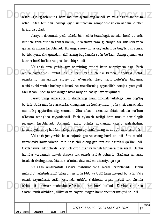 O’ lch
Va raq №  Hujjat Imzo Sana Va raq
ODTI 60712100. 1K-24 МЕТ.  KI . 2026o‘tadi.   Qo‘rg‘oshinning   ham   ma’lum   qismi   bug‘lanadi   va   vels   oksidi   tarkibiga
o‘tadi.   Mis,   temir   va   boshqa   qiyin   uchuvchan   komponentlar   esa   asosan   klinker
tarkibida qoladi.
Jarayon   davomida   pech   ichida   bir   nechta   texnologik   zonalar   hosil   bo‘ladi.
Birinchi zona quritish zonasi bo‘lib, unda shixta namligi chiqariladi. Ikkinchi zona
qizdirish zonasi hisoblanadi. Keyingi asosiy zona qaytarilish va bug‘lanish zonasi
bo‘lib, aynan shu qismda metallarning bug‘lanishi sodir bo‘ladi. Oxirgi qismda esa
klinker hosil bo‘ladi va pechdan chiqariladi.
Velslash   amaliyotida   gaz   oqimining   tarkibi   katta   ahamiyatga   ega.   Pech
ichida   qaytaruvchi   muhit   hosil   qilinishi   zarur,   chunki   karbon   monoksid   metall
oksidlarini   qaytarishda   asosiy   rol   o‘ynaydi.   Havo   sarfi   noto‘g‘ri   tanlansa,
oksidlovchi   muhit   kuchayib   ketadi   va   metallarning   qaytarilish   darajasi   pasayadi.
Shu sababli pechga beriladigan havo miqdori qat’iy nazorat qilinadi.
Jarayonning   samaradorligi   shixtaning   granulometrik   tarkibiga   ham   bog‘liq
bo‘ladi. Juda mayda zarrachalar changlanishni kuchaytiradi, juda yirik zarrachalar
esa   to‘liq   qaytarilmasligi   mumkin.   Shu   sababli   sanoatda   shixta   odatda   ma’lum
o‘lcham   oralig‘ida   tayyorlanadi.   Pech   aylanish   tezligi   ham   muhim   texnologik
parametr   hisoblanadi.   Aylanish   tezligi   ortishi   shixtaning   yaxshi   aralashishini
ta’minlaydi, biroq haddan tashqari yuqori aylanish chang hosil bo‘lishini oshiradi.
Velslash   jarayonida   katta   hajmda   gaz   va   chang   hosil   bo‘ladi.   Shu   sababli
zamonaviy   korxonalarda   ko‘p   bosqichli   chang-gaz   tozalash   tizimlari   qo‘llaniladi.
Gazlar avval siklonlarda, keyin elektrofiltrlar va yengli filtrlarda tozalanadi. Ushbu
tizimlar   yordamida   mayda   dispers   rux   oksidi   ushlab   qolinadi.   Gazlarni   samarali
tozalash ekologik xavfsizlikni ta’minlashda muhim ahamiyatga ega.
Velslash   amaliyotida   asosiy   mahsulot   vels   oksidi   hisoblanadi.   Ushbu
mahsulot tarkibida ZnO bilan bir qatorda PbO va CdO ham mavjud bo‘ladi. Vels
oksidi   keyinchalik   sulfat   kislotada   eritilib,   elektroliz   orqali   metall   rux   olishda
ishlatiladi.   Ikkinchi   mahsulot   sifatida   klinker   hosil   bo‘ladi.   Klinker   tarkibida
asosan temir oksidlari, silikatlar va qaytarilmagan komponentlar mavjud bo‘ladi.
17 