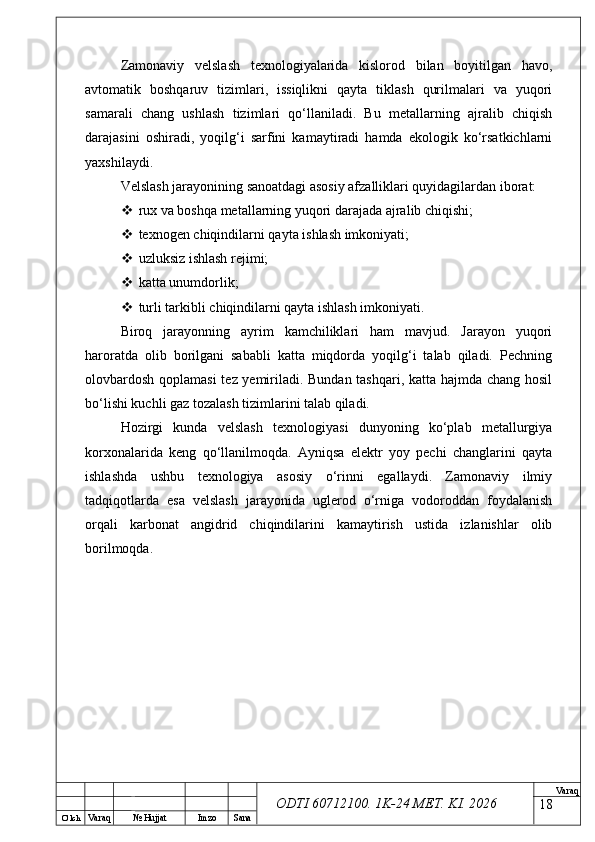 O’ lch
Va raq №  Hujjat Imzo Sana Va raq
ODTI 60712100. 1K-24 МЕТ.  KI . 2026Zamonaviy   velslash   texnologiyalarida   kislorod   bilan   boyitilgan   havo,
avtomatik   boshqaruv   tizimlari,   issiqlikni   qayta   tiklash   qurilmalari   va   yuqori
samarali   chang   ushlash   tizimlari   qo‘llaniladi.   Bu   metallarning   ajralib   chiqish
darajasini   oshiradi,   yoqilg‘i   sarfini   kamaytiradi   hamda   ekologik   ko‘rsatkichlarni
yaxshilaydi.
Velslash jarayonining sanoatdagi asosiy afzalliklari quyidagilardan iborat:
 rux va boshqa metallarning yuqori darajada ajralib chiqishi;
 texnogen chiqindilarni qayta ishlash imkoniyati;
 uzluksiz ishlash rejimi;
 katta unumdorlik;
 turli tarkibli chiqindilarni qayta ishlash imkoniyati.
Biroq   jarayonning   ayrim   kamchiliklari   ham   mavjud.   Jarayon   yuqori
haroratda   olib   borilgani   sababli   katta   miqdorda   yoqilg‘i   talab   qiladi.   Pechning
olovbardosh qoplamasi  tez yemiriladi. Bundan tashqari, katta hajmda chang hosil
bo‘lishi kuchli gaz tozalash tizimlarini talab qiladi.
Hozirgi   kunda   velslash   texnologiyasi   dunyoning   ko‘plab   metallurgiya
korxonalarida   keng   qo‘llanilmoqda.   Ayniqsa   elektr   yoy   pechi   changlarini   qayta
ishlashda   ushbu   texnologiya   asosiy   o‘rinni   egallaydi.   Zamonaviy   ilmiy
tadqiqotlarda   esa   velslash   jarayonida   uglerod   o‘rniga   vodoroddan   foydalanish
orqali   karbonat   angidrid   chiqindilarini   kamaytirish   ustida   izlanishlar   olib
borilmoqda.
18 