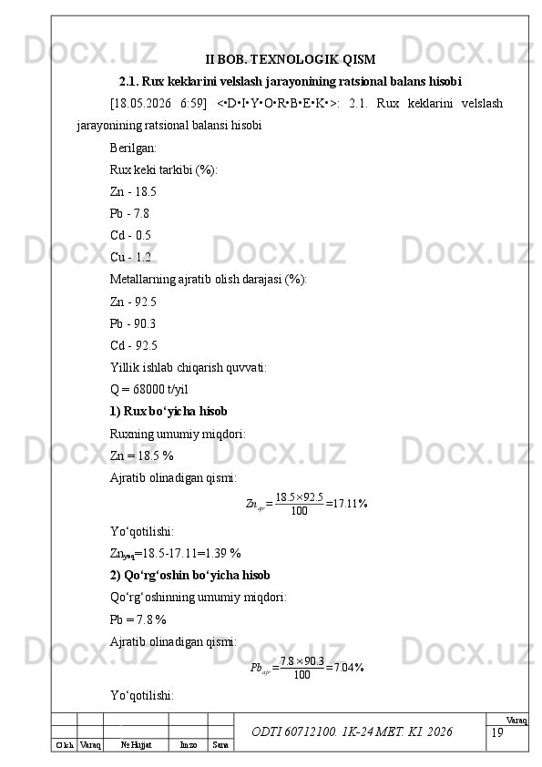 O’ lch
Va raq №  Hujjat Imzo Sana Va raq
ODTI 60712100. 1K-24 МЕТ.  KI . 2026II BOB. TEXNOLOGIK QISM
2.1. Rux keklarini velslash jarayonining ratsional balans hisobi
[18.05.2026   6:59]   <•D•I•Y•O•R•B•E•K•>:   2.1.   Rux   keklarini   velslash
jarayonining ratsional balansi hisobi
Berilgan:
Rux keki tarkibi (%):
Zn - 18.5
Pb - 7.8
Cd - 0.5
Cu - 1.2
Metallarning ajratib olish darajasi (%):
Zn - 92.5
Pb - 90.3
Cd - 92.5
Yillik ishlab chiqarish quvvati:
Q = 68000 t/yil
1) Rux bo‘yicha hisob
Ruxning umumiy miqdori:
Zn = 18.5 %
Ajratib olinadigan qismi:
Zn
ajr = 18.5 × 92.5
100 = 17.11 %
Yo‘qotilishi:
Zn
yoq =18.5-17.11=1.39 %
2) Qo‘rg‘oshin bo‘yicha hisob
Qo‘rg‘oshinning umumiy miqdori:
Pb = 7.8 %
Ajratib olinadigan qismi:
Pb
ajr = 7.8 × 90.3
100 = 7.04 %
Yo‘qotilishi:
19 