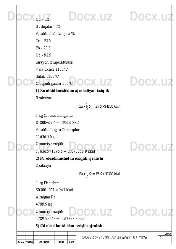 O’ lch
Va raq №  Hujjat Imzo Sana Va raq
ODTI 60712100. 1K-24 МЕТ.  KI . 2026Cu - 1.2
Boshqalar - 72
Ajralib olish darajasi %:
Zn - 92.5
Pb - 90.3
Cd - 92.5
Jarayon temperaturasi:
Vels oksidi 1100°C
Shlak 1250°C
Chiqindi gazlar 950°C
1) Zn oksidlanishidan ajraladigan issiqlik
Reaksiya:Zn	+1
2O2=	ZnO	+84800	kkal
1 kg Zn oksidlanganda:
84800÷65.4 = 1296.6 kkal
Ajralib olingan Zn miqdori:
11636.5 kg
Umumiy issiqlik:
11636.5×1296.6 = 15090258.9 kkal
2) Pb oksidlanishidan issiqlik ajralishi
Reaksiya:
Pb + 1
2 O
2 = PbO + 50300 kkal
1 kg Pb uchun:
50300÷207 = 243 kkal
Ajralgan Pb:
4789.5 kg
Umumiy issiqlik:
4789.5×243 = 1163858.5 kkal
3) Cd oksidlanishidan issiqlik ajralishi
24 