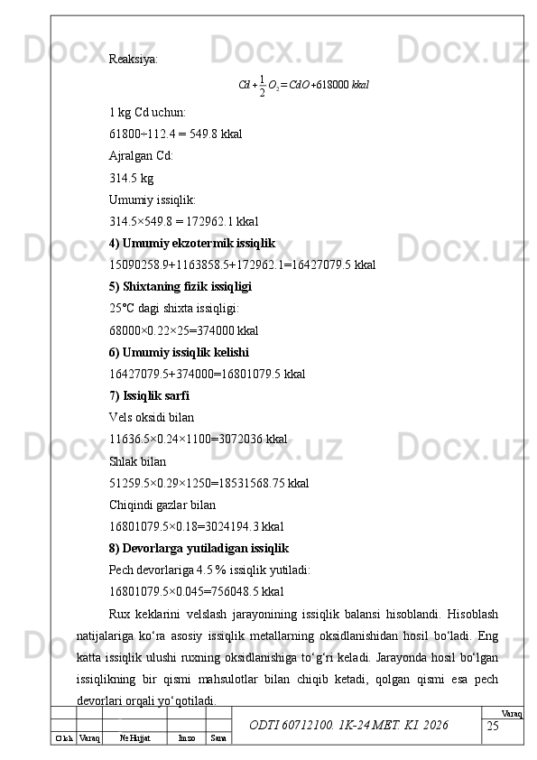O’ lch
Va raq №  Hujjat Imzo Sana Va raq
ODTI 60712100. 1K-24 МЕТ.  KI . 2026Reaksiya:
Cd + 1
2 O
2 = CdO + 618000 kkal
1 kg Cd uchun:
61800÷112.4 = 549.8 kkal
Ajralgan Cd:
314.5 kg
Umumiy issiqlik:
314.5×549.8 = 172962.1 kkal
4) Umumiy ekzotermik issiqlik
15090258.9+1163858.5+172962.1=16427079.5 kkal
5) Shixtaning fizik issiqligi
25°C dagi shixta issiqligi:
68000×0.22×25=374000 kkal
6) Umumiy issiqlik kelishi
16427079.5+374000=16801079.5 kkal
7) Issiqlik sarfi
Vels oksidi bilan
11636.5×0.24×1100=3072036 kkal
Shlak bilan
51259.5×0.29×1250=18531568.75 kkal
Chiqindi gazlar bilan
16801079.5×0.18=3024194.3 kkal
8) Devorlarga yutiladigan issiqlik
Pech devorlariga 4.5 % issiqlik yutiladi:
16801079.5×0.045=756048.5 kkal
Rux   keklarini   velslash   jarayonining   issiqlik   balansi   hisoblandi.   Hisoblash
natijalariga   ko‘ra   asosiy   issiqlik   metallarning   oksidlanishidan   hosil   bo‘ladi.   Eng
katta issiqlik ulushi ruxning oksidlanishiga to‘g‘ri keladi. Jarayonda hosil bo‘lgan
issiqlikning   bir   qismi   mahsulotlar   bilan   chiqib   ketadi,   qolgan   qismi   esa   pech
devorlari orqali yo‘qotiladi.
25 