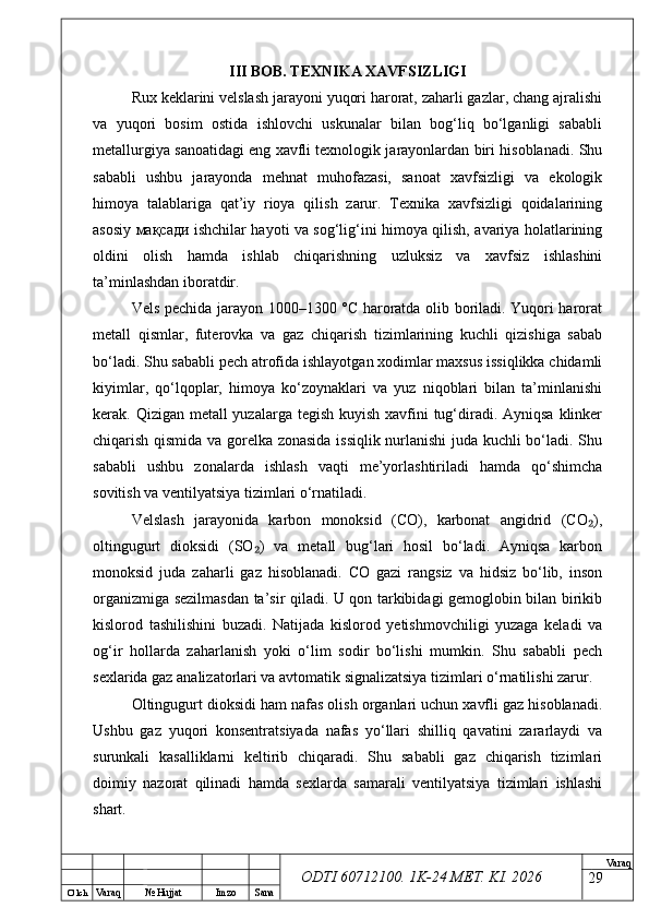 O’ lch
Va raq №  Hujjat Imzo Sana Va raq
ODTI 60712100. 1K-24 МЕТ.  KI . 2026III BOB. TEXNIKA XAVFSIZLIGI
Rux keklarini velslash jarayoni yuqori harorat, zaharli gazlar, chang ajralishi
va   yuqori   bosim   ostida   ishlovchi   uskunalar   bilan   bog‘liq   bo‘lganligi   sababli
metallurgiya sanoatidagi eng xavfli texnologik jarayonlardan biri hisoblanadi. Shu
sababli   ushbu   jarayonda   mehnat   muhofazasi,   sanoat   xavfsizligi   va   ekologik
himoya   talablariga   qat’iy   rioya   qilish   zarur.   Texnika   xavfsizligi   qoidalarining
asosiy   мақсади   ishchilar hayoti va sog‘lig‘ini himoya qilish, avariya holatlarining
oldini   olish   hamda   ishlab   chiqarishning   uzluksiz   va   xavfsiz   ishlashini
ta’minlashdan iboratdir.
Vels pechida jarayon 1000–1300 °C haroratda olib boriladi. Yuqori harorat
metall   qismlar,   futerovka   va   gaz   chiqarish   tizimlarining   kuchli   qizishiga   sabab
bo‘ladi. Shu sababli pech atrofida ishlayotgan xodimlar maxsus issiqlikka chidamli
kiyimlar,   qo‘lqoplar,   himoya   ko‘zoynaklari   va   yuz   niqoblari   bilan   ta’minlanishi
kerak. Qizigan metall yuzalarga tegish kuyish xavfini tug‘diradi. Ayniqsa klinker
chiqarish qismida va gorelka zonasida issiqlik nurlanishi juda kuchli bo‘ladi. Shu
sababli   ushbu   zonalarda   ishlash   vaqti   me’yorlashtiriladi   hamda   qo‘shimcha
sovitish va ventilyatsiya tizimlari o‘rnatiladi.
Velslash   jarayonida   karbon   monoksid   (CO),   karbonat   angidrid   (CO ),₂
oltingugurt   dioksidi   (SO )   va   metall   bug‘lari   hosil   bo‘ladi.   Ayniqsa   karbon	
₂
monoksid   juda   zaharli   gaz   hisoblanadi.   CO   gazi   rangsiz   va   hidsiz   bo‘lib,   inson
organizmiga sezilmasdan ta’sir qiladi. U qon tarkibidagi gemoglobin bilan birikib
kislorod   tashilishini   buzadi.   Natijada   kislorod   yetishmovchiligi   yuzaga   keladi   va
og‘ir   hollarda   zaharlanish   yoki   o‘lim   sodir   bo‘lishi   mumkin.   Shu   sababli   pech
sexlarida gaz analizatorlari va avtomatik signalizatsiya tizimlari o‘rnatilishi zarur.
Oltingugurt dioksidi ham nafas olish organlari uchun xavfli gaz hisoblanadi.
Ushbu   gaz   yuqori   konsentratsiyada   nafas   yo‘llari   shilliq   qavatini   zararlaydi   va
surunkali   kasalliklarni   keltirib   chiqaradi.   Shu   sababli   gaz   chiqarish   tizimlari
doimiy   nazorat   qilinadi   hamda   sexlarda   samarali   ventilyatsiya   tizimlari   ishlashi
shart.
29 