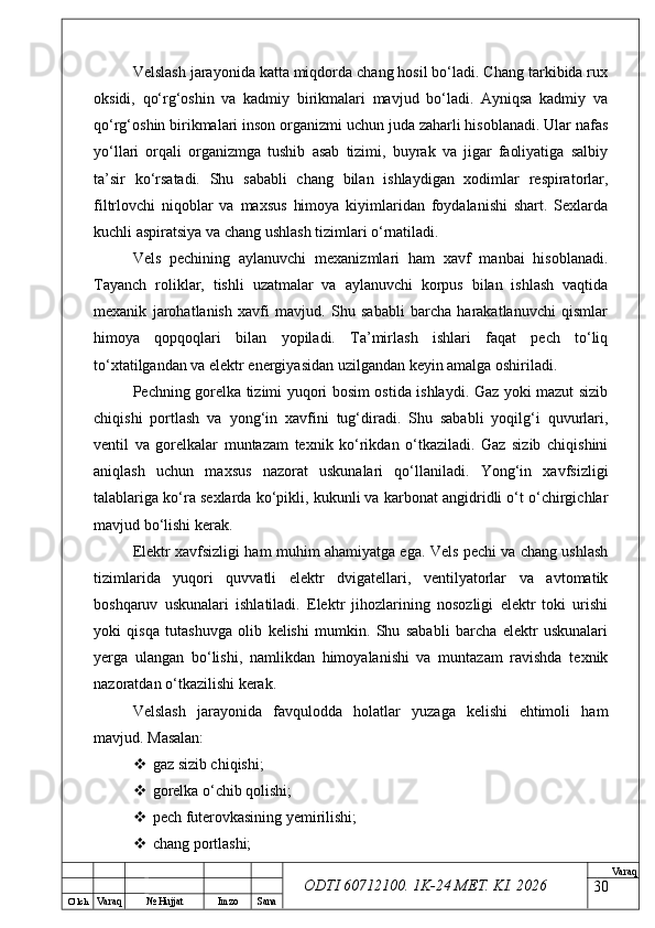 O’ lch
Va raq №  Hujjat Imzo Sana Va raq
ODTI 60712100. 1K-24 МЕТ.  KI . 2026Velslash jarayonida katta miqdorda chang hosil bo‘ladi. Chang tarkibida rux
oksidi,   qo‘rg‘oshin   va   kadmiy   birikmalari   mavjud   bo‘ladi.   Ayniqsa   kadmiy   va
qo‘rg‘oshin birikmalari inson organizmi uchun juda zaharli hisoblanadi. Ular nafas
yo‘llari   orqali   organizmga   tushib   asab   tizimi,   buyrak   va   jigar   faoliyatiga   salbiy
ta’sir   ko‘rsatadi.   Shu   sababli   chang   bilan   ishlaydigan   xodimlar   respiratorlar,
filtrlovchi   niqoblar   va   maxsus   himoya   kiyimlaridan   foydalanishi   shart.   Sexlarda
kuchli aspiratsiya va chang ushlash tizimlari o‘rnatiladi.
Vels   pechining   aylanuvchi   mexanizmlari   ham   xavf   manbai   hisoblanadi.
Tayanch   roliklar,   tishli   uzatmalar   va   aylanuvchi   korpus   bilan   ishlash   vaqtida
mexanik   jarohatlanish   xavfi   mavjud.   Shu   sababli   barcha   harakatlanuvchi   qismlar
himoya   qopqoqlari   bilan   yopiladi.   Ta’mirlash   ishlari   faqat   pech   to‘liq
to‘xtatilgandan va elektr energiyasidan uzilgandan keyin amalga oshiriladi.
Pechning gorelka tizimi yuqori bosim ostida ishlaydi. Gaz yoki mazut sizib
chiqishi   portlash   va   yong‘in   xavfini   tug‘diradi.   Shu   sababli   yoqilg‘i   quvurlari,
ventil   va   gorelkalar   muntazam   texnik   ko‘rikdan   o‘tkaziladi.   Gaz   sizib   chiqishini
aniqlash   uchun   maxsus   nazorat   uskunalari   qo‘llaniladi.   Yong‘in   xavfsizligi
talablariga ko‘ra sexlarda ko‘pikli, kukunli va karbonat angidridli o‘t o‘chirgichlar
mavjud bo‘lishi kerak.
Elektr xavfsizligi ham muhim ahamiyatga ega. Vels pechi va chang ushlash
tizimlarida   yuqori   quvvatli   elektr   dvigatellari,   ventilyatorlar   va   avtomatik
boshqaruv   uskunalari   ishlatiladi.   Elektr   jihozlarining   nosozligi   elektr   toki   urishi
yoki   qisqa   tutashuvga   olib   kelishi   mumkin.   Shu   sababli   barcha   elektr   uskunalari
yerga   ulangan   bo‘lishi,   namlikdan   himoyalanishi   va   muntazam   ravishda   texnik
nazoratdan o‘tkazilishi kerak.
Velslash   jarayonida   favqulodda   holatlar   yuzaga   kelishi   ehtimoli   ham
mavjud. Masalan:
 gaz sizib chiqishi;
 gorelka o‘chib qolishi;
 pech futerovkasining yemirilishi;
 chang portlashi;
30 
