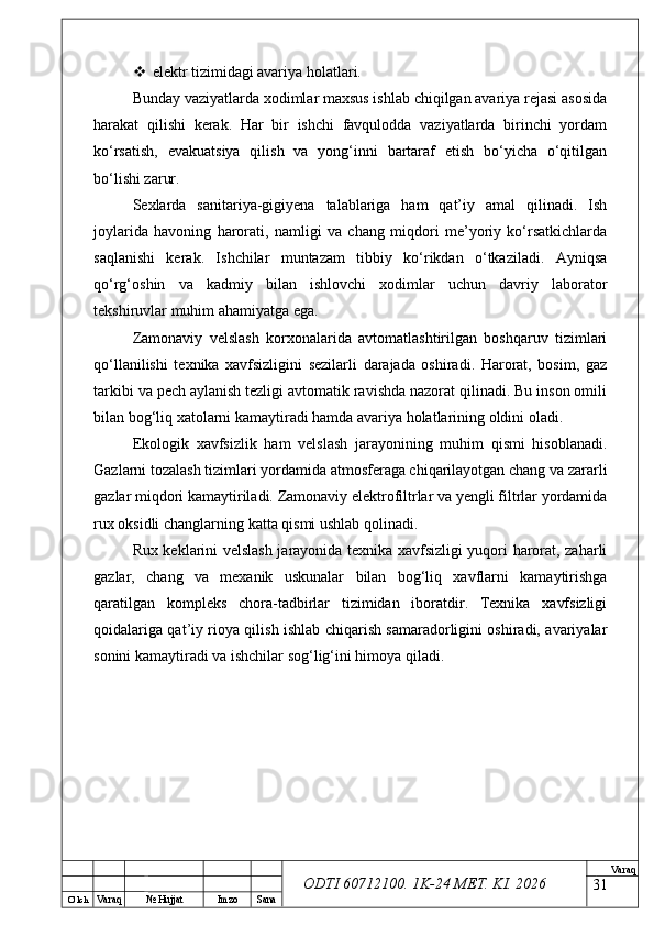 O’ lch
Va raq №  Hujjat Imzo Sana Va raq
ODTI 60712100. 1K-24 МЕТ.  KI . 2026 elektr tizimidagi avariya holatlari.
Bunday vaziyatlarda xodimlar maxsus ishlab chiqilgan avariya rejasi asosida
harakat   qilishi   kerak.   Har   bir   ishchi   favqulodda   vaziyatlarda   birinchi   yordam
ko‘rsatish,   evakuatsiya   qilish   va   yong‘inni   bartaraf   etish   bo‘yicha   o‘qitilgan
bo‘lishi zarur.
Sexlarda   sanitariya-gigiyena   talablariga   ham   qat’iy   amal   qilinadi.   Ish
joylarida   havoning   harorati,   namligi   va   chang   miqdori   me’yoriy   ko‘rsatkichlarda
saqlanishi   kerak.   Ishchilar   muntazam   tibbiy   ko‘rikdan   o‘tkaziladi.   Ayniqsa
qo‘rg‘oshin   va   kadmiy   bilan   ishlovchi   xodimlar   uchun   davriy   laborator
tekshiruvlar muhim ahamiyatga ega.
Zamonaviy   velslash   korxonalarida   avtomatlashtirilgan   boshqaruv   tizimlari
qo‘llanilishi   texnika   xavfsizligini   sezilarli   darajada   oshiradi.   Harorat,   bosim,   gaz
tarkibi va pech aylanish tezligi avtomatik ravishda nazorat qilinadi. Bu inson omili
bilan bog‘liq xatolarni kamaytiradi hamda avariya holatlarining oldini oladi.
Ekologik   xavfsizlik   ham   velslash   jarayonining   muhim   qismi   hisoblanadi.
Gazlarni tozalash tizimlari yordamida atmosferaga chiqarilayotgan chang va zararli
gazlar miqdori kamaytiriladi. Zamonaviy elektrofiltrlar va yengli filtrlar yordamida
rux oksidli changlarning katta qismi ushlab qolinadi.
Rux keklarini velslash jarayonida texnika xavfsizligi yuqori harorat, zaharli
gazlar,   chang   va   mexanik   uskunalar   bilan   bog‘liq   xavflarni   kamaytirishga
qaratilgan   kompleks   chora-tadbirlar   tizimidan   iboratdir.   Texnika   xavfsizligi
qoidalariga qat’iy rioya qilish ishlab chiqarish samaradorligini oshiradi, avariyalar
sonini kamaytiradi va ishchilar sog‘lig‘ini himoya qiladi.
31 