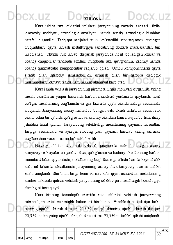 O’ lch
Va raq №  Hujjat Imzo Sana Va raq
ODTI 60712100. 1K-24 МЕТ.  KI . 2026XULOSA
Kurs   ishida   rux   keklarini   velslash   jarayonining   nazariy   asoslari,   fizik-
kimyoviy   mohiyati,   texnologik   amaliyoti   hamda   asosiy   texnologik   hisoblari
batafsil   o‘rganildi.   Tadqiqot   natijalari   shuni   ko‘rsatdiki,   rux   saqlovchi   texnogen
chiqindilarni   qayta   ishlash   metallurgiya   sanoatining   dolzarb   masalalaridan   biri
hisoblanadi.   Chunki   rux   ishlab   chiqarish   jarayonida   hosil   bo‘ladigan   keklar   va
boshqa   chiqindilar   tarkibida   sezilarli   miqdorda   rux,   qo‘rg‘oshin,   kadmiy   hamda
boshqa   qimmatbaho   komponentlar   saqlanib   qoladi.   Ushbu   komponentlarni   qayta
ajratib   olish   iqtisodiy   samaradorlikni   oshirish   bilan   bir   qatorda   ekologik
muammolarni kamaytirishda ham muhim ahamiyat kasb etadi.
Kurs ishida velslash jarayonining pirometallurgik mohiyati o‘rganilib, uning
metall   oksidlarini   yuqori   haroratda   karbon   monoksid   yordamida   qaytarish,   hosil
bo‘lgan  metallarning  bug‘lanishi  va  gaz   fazasida  qayta   oksidlanishiga   asoslanishi
aniqlandi.   Jarayonning   asosiy   mahsuloti   bo‘lgan   vels   oksidi   tarkibida   asosan   rux
oksidi bilan bir qatorda qo‘rg‘oshin va kadmiy oksidlari ham mavjud bo‘lishi ilmiy
jihatdan   tahlil   qilindi.   Jarayonning   selektivligi   metallarning   qaynash   haroratlari
farqiga   asoslanishi   va   ayniqsa   ruxning   past   qaynash   harorati   uning   samarali
bug‘lanishini  таъминлаши  ko‘rsatib berildi.
Nazariy   tahlillar   davomida   velslash   jarayonida   sodir   bo‘ladigan   asosiy
kimyoviy reaksiyalar o‘rganildi. Rux, qo‘rg‘oshin va kadmiy oksidlarining karbon
monoksid bilan qaytarilishi, metallarning bug‘ fazasiga o‘tishi hamda keyinchalik
kislorod   ta’sirida   oksidlanishi   jarayonning   asosiy   fizik-kimyoviy   asosini   tashkil
etishi   aniqlandi.  Shu   bilan   birga  temir   va   mis   kabi   qiyin   uchuvchan   metallarning
klinker tarkibida qolishi velslash jarayonining selektiv pirometallurgik texnologiya
ekanligini tasdiqlaydi.
Kurs   ishining   texnologik   qismida   rux   keklarini   velslash   jarayonining
ratsional,   material   va   issiqlik   balanslari   hisoblandi.   Hisoblash   natijalariga   ko‘ra
ruxning   ajralib   chiqish   darajasi   92,5   %,   qo‘rg‘oshinning   ajralib   chiqish   darajasi
90,3 %, kadmiyning ajralib chiqish darajasi esa 92,5 % ni tashkil qilishi aniqlandi.
32 