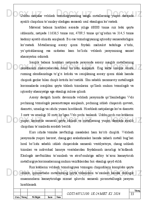 O’ lch
Va raq №  Hujjat Imzo Sana Va raq
ODTI 60712100. 1K-24 МЕТ.  KI . 2026Ushbu   natijalar   velslash   texnologiyasining   rangli   metallarning   yuqori   darajada
ajralib chiqishini ta’minlay oladigan samarali usul ekanligini ko‘rsatadi. 
Material   balansi   hisoblari   asosida   yiliga   68000   tonna   rux   keki   qayta
ishlanishi,   natijada   11636,5   tonna   rux,   4789,5   tonna   qo‘rg‘oshin   va   314,5   tonna
kadmiy ajratib olinishi aniqlandi. Bu esa texnologiyaning iqtisodiy samaradorligini
ko‘rsatadi.   Metallarning   asosiy   qismi   foydali   mahsulot   tarkibiga   o‘tishi,
yo‘qotishlarning   esa   nisbatan   kam   bo‘lishi   velslash   jarayonining   sanoat
ahamiyatini oshiradi. 
Issiqlik   balansi   hisoblari   natijasida   jarayonda   asosiy   issiqlik   metallarning
oksidlanish   reaksiyalaridan   hosil   bo‘lishi   aniqlandi.   Eng   katta   issiqlik   ulushi
ruxning   oksidlanishiga   to‘g‘ri   kelishi   va   issiqlikning   asosiy   qismi   shlak   hamda
chiqindi gazlar bilan chiqib ketishi ko‘rsatildi. Shu sababli zamonaviy metallurgik
korxonalarda   issiqlikni   qayta   tiklash   tizimlarini   qo‘llash   muhim   texnologik   va
iqtisodiy ahamiyatga ega ekanligi xulosa qilindi. 
Asosiy   dastgoh   hisobi   davomida   velslash   jarayonida   qo‘llaniladigan   Vels
pechining   texnologik   parametr лари   aniqlanib,   pechning   ishlab   chiqarish   quvvati,
diametri, uzunligi va ishchi yuzasi hisoblandi. Hisoblash natijalariga ko‘ra diametri
3 metr va uzunligi 30 metr bo‘lgan Vels pechi tanlandi. Ushbu pech rux keklarini
yuqori   haroratda   samarali   qayta   ishlash   va   metallarning   yuqori   darajada   ajralib
chiqishini ta’minlashi asoslab berildi. 
Kurs   ishida   texnika   xavfsizligi   masalalari   ham   ko‘rib   chiqildi.   Velslash
jarayonida   yuqori   harorat,   chang-gaz   aralashmalari   hamda   zaharli   metall   bug‘lari
hosil   bo‘lishi   sababli   ishlab   chiqarishda   samarali   ventilyatsiya,   chang   ushlash
tizimlari   va   individual   himoya   vositalaridan   foydalanish   zarurligi   ta’kidlandi.
Ekologik   xavfsizlikni   ta’minlash   va   atrof-muhitga   salbiy   ta’sirni   kamaytirish
metallurgiya korxonalarining muhim vazifalaridan biri ekanligi qayd etildi.
Rux keklarini velslash texnologiyasi texnogen chiqindilarni kompleks qayta
ishlash,   qimmatbaho   metallarning   qayta   tiklanishini   ta’minlash   hamda   ekologik
muammolarni   kamaytirishga   xizmat   qiluvchi   samarali   pirometallurgik   jarayon
hisoblanadi.
33 