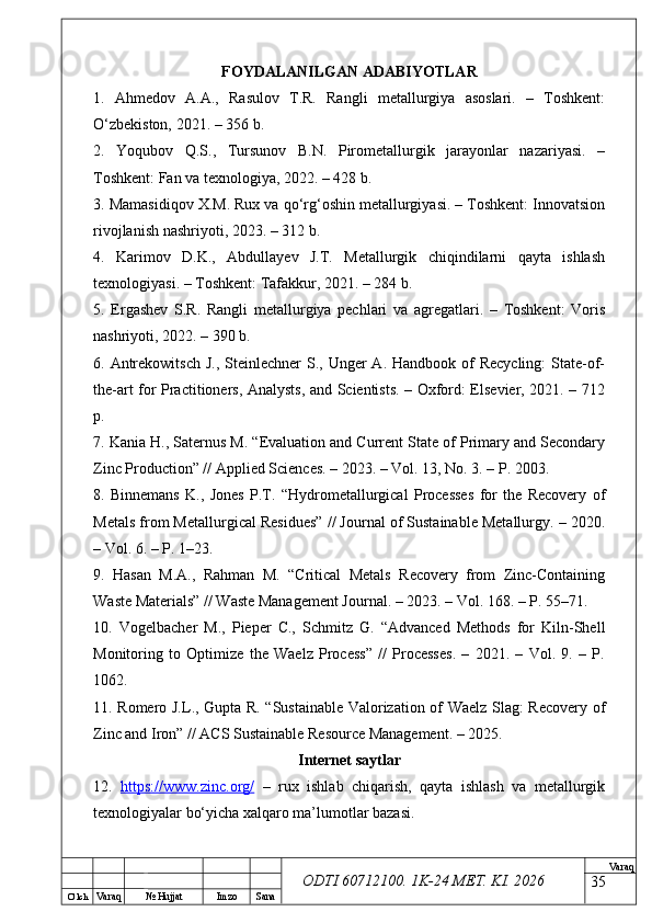 O’ lch
Va raq №  Hujjat Imzo Sana Va raq
ODTI 60712100. 1K-24 МЕТ.  KI . 2026FOYDALANILGAN ADABIYOTLAR
1.   Ahmedov   A.A.,   Rasulov   T.R.   Rangli   metallurgiya   asoslari.   –   Toshkent:
O‘zbekiston, 2021. – 356 b.
2.   Yoqubov   Q.S.,   Tursunov   B.N.   Pirometallurgik   jarayonlar   nazariyasi.   –
Toshkent: Fan va texnologiya, 2022. – 428 b.
3. Mamasidiqov X.M. Rux va qo‘rg‘oshin metallurgiyasi. – Toshkent: Innovatsion
rivojlanish nashriyoti, 2023. – 312 b.
4.   Karimov   D.K.,   Abdullayev   J.T.   Metallurgik   chiqindilarni   qayta   ishlash
texnologiyasi. – Toshkent: Tafakkur, 2021. – 284 b.
5.   Ergashev   S.R.   Rangli   metallurgiya   pechlari   va   agregatlari.   –   Toshkent:   Voris
nashriyoti, 2022. – 390 b.
6. Antrekowitsch  J.,  Steinlechner  S., Unger  A. Handbook of  Recycling:  State-of-
the-art for Practitioners, Analysts, and Scientists. – Oxford: Elsevier, 2021. – 712
p.
7. Kania H., Saternus M. “Evaluation and Current State of Primary and Secondary
Zinc Production” // Applied Sciences. – 2023. – Vol. 13, No. 3. – P. 2003.
8.   Binnemans   K.,   Jones   P.T.   “Hydrometallurgical   Processes   for   the   Recovery   of
Metals from Metallurgical Residues” // Journal of Sustainable Metallurgy. – 2020.
– Vol. 6. – P. 1–23.
9.   Hasan   M.A.,   Rahman   M.   “Critical   Metals   Recovery   from   Zinc-Containing
Waste Materials” // Waste Management Journal. – 2023. – Vol. 168. – P. 55–71.
10.   Vogelbacher   M.,   Pieper   C.,   Schmitz   G.   “Advanced   Methods   for   Kiln-Shell
Monitoring   to   Optimize   the   Waelz   Process”   //   Processes.   –   2021.   –   Vol.   9.   –   P.
1062.
11. Romero J.L., Gupta R. “Sustainable Valorization of Waelz Slag: Recovery of
Zinc and Iron” // ACS Sustainable Resource Management. – 2025.
Internet saytlar
12.   https://www.zinc.org/   –   rux   ishlab   chiqarish,   qayta   ishlash   va   metallurgik
texnologiyalar bo‘yicha xalqaro ma’lumotlar bazasi. 
35 