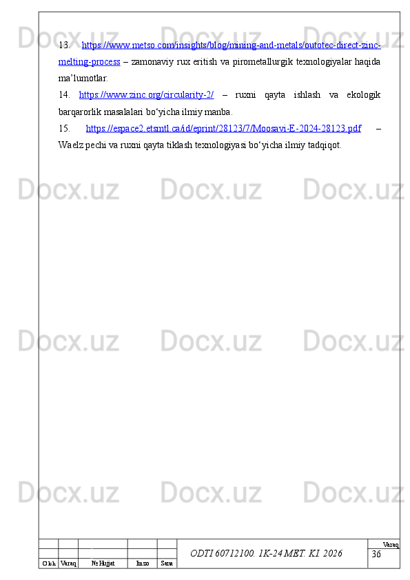 O’ lch
Va raq №  Hujjat Imzo Sana Va raq
ODTI 60712100. 1K-24 МЕТ.  KI . 202613.   https://www.metso.com/insights/blog/mining-and-metals/outotec-direct-zinc-
melting-process   – zamonaviy rux eritish va pirometallurgik texnologiyalar haqida
ma’lumotlar. 
14.   https://www.zinc.org/circularity-2/   –   ruxni   qayta   ishlash   va   ekologik
barqarorlik masalalari bo‘yicha ilmiy manba. 
15.   https://espace2.etsmtl.ca/id/eprint/28123/7/Moosavi-E-2024-28123.pdf   –
Waelz pechi va ruxni qayta tiklash texnologiyasi bo‘yicha ilmiy tadqiqot.
36 
