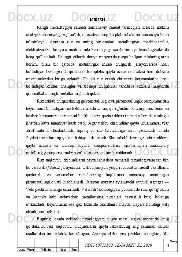 O’ lch
Va raq №  Hujjat Imzo Sana Va raq
ODTI 60712100. 1K-24 МЕТ.  KI . 2026KIRISH
Rangli   metallurgiya   sanoati   zamonaviy   sanoat   tarmoqlari   orasida   muhim
strategik ahamiyatga ega bo‘lib, iqtisodiyotning ko‘plab sohalarini xomashyo bilan
ta’minlaydi.   Ayniqsa   rux   va   uning   birikmalari   metallurgiya,   mashinasozlik,
elektrotexnika, kimyo sanoati hamda korroziyaga qarshi himoya texnologiyalarida
keng qo‘llaniladi. So‘nggi yillarda dunyo miqyosida ruxga bo‘lgan talabning ortib
borishi   bilan   bir   qatorda,   metallurgik   ishlab   chiqarish   jarayonlarida   hosil
bo‘ladigan   texnogen   chiqindilarni   kompleks   qayta   ishlash   masalasi   ham   dolzarb
muammolardan   biriga   aylandi.   Chunki   rux   ishlab   chiqarish   korxonalarida   hosil
bo‘ladigan   keklar,   changlar   va   boshqa   chiqindilar   tarkibida   sezilarli   miqdorda
qimmatbaho rangli metallar saqlanib qoladi.
Rux ishlab chiqarishning gidrometallurgik va pirometallurgik bosqichlaridan
keyin hosil bo‘ladigan rux keklari tarkibida rux, qo‘rg‘oshin, kadmiy, mis, temir va
boshqa komponentlar mavjud bo‘lib, ularni qayta ishlash iqtisodiy hamda ekologik
jihatdan katta ahamiyat kasb etadi. Agar ushbu chiqindilar qayta ishlanmasa, ular
atrof-muhitni   ifloslantiradi,   tuproq   va   suv   havzalariga   zarar   yetkazadi   hamda
foydali metallarning yo‘qotilishiga olib keladi. Shu sababli texnogen chiqindilarni
qayta   ishlash   va   ulardan   foydali   komponentlarni   ajratib   olish   zamonaviy
metallurgiyaning eng muhim yo‘nalishlaridan biri hisoblanadi.
Rux saqlovchi chiqindilarni qayta ishlashda samarali  texnologiyalardan biri
bu velslash (Waelz) jarayonidir. Ushbu jarayon yuqori haroratda metall oksidlarini
qaytarish   va   uchuvchan   metallarning   bug‘lanish   xossasiga   asoslangan
pirometallurgik   usul   hisoblanadi.   Jarayon   maxsus   aylanuvchi   quvurli   agregat   —
Vels pechida amalga oshiriladi. Velslash texnologiyasi yordamida rux, qo‘rg‘oshin
va   kadmiy   kabi   uchuvchan   metallarning   oksidlari   qaytarilib   bug‘   holatiga
o‘tkaziladi,   keyinchalik   esa   gaz   fazasida   oksidlanib   mayda   dispers   holidagi   vels
oksidi hosil qilinadi.
Bugungi   kunda   velslash   texnologiyasi   dunyo   metallurgiya   sanoatida   keng
qo‘llanilib,   rux   saqlovchi   chiqindilarni   qayta   ishlashning   eng   samarali   sanoat
usullaridan   biri   sifatida   tan   olingan.   Ayniqsa   elektr   yoy   pechlari   changlari,   filtr
4 