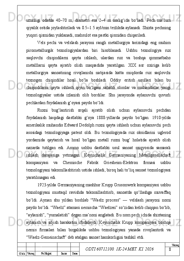 O’ lch
Va raq №  Hujjat Imzo Sana Va raq
ODTI 60712100. 1K-24 МЕТ.  KI . 2026uzunligi   odatda   40–70   m,   diametri   esa   2–4   m   oralig‘ida   bo‘ladi.   Pech   ma’lum
qiyalik ostida joylashtiriladi va 0.5–1.5 ayl/min tezlikda aylanadi. Shixta pechning
yuqori qismidan yuklanadi, mahsulot esa pastki qismidan chiqariladi.
Vels   pechi   va   velslash   jarayoni   rangli   metallurgiya   tarixidagi   eng   muhim
pirometallurgik   texnologiyalardan   biri   hisoblanadi.   Ushbu   texnologiya   rux
saqlovchi   chiqindilarni   qayta   ishlash,   ulardan   rux   va   boshqa   qimmatbaho
metalllarni   qayta   ajratib   olish   maqsadida   yaratilgan.   XIX   asr   oxiriga   kelib
metallurgiya   sanoatining   rivojlanishi   natijasida   katta   miqdorda   rux   saqlovchi
texnogen   chiqindilar   hosil   bo‘la   boshladi.   Oddiy   eritish   usullari   bilan   bu
chiqindilarni   qayta   ishlash   qiyin   bo‘lgani   sababli   olimlar   va   muhandislar   yangi
texnologiyalar   ustida   izlanish   olib   bordilar.   Shu   jarayonda   aylanuvchi   quvurli
pechlardan foydalanish g‘oyasi paydo bo‘ldi.
Ruxni   bug‘lantirish   orqali   ajratib   olish   uchun   aylanuvchi   pechdan
foydalanish   haqidagi   dastlabki   g‘oya   1888-yillarda   paydo   bo‘lgan.   1910-yilda
amerikalik muhandis Edward Dedolph ruxni qayta ishlash uchun aylanuvchi pech
asosidagi   texnologiyaga   patent   oldi.   Bu   texnologiyada   rux   oksidlarini   uglerod
yordamida   qaytarish   va   hosil   bo‘lgan   metall   ruxni   bug‘   holatida   ajratib   olish
nazarda   tutilgan   edi.   Ammo   ushbu   dastlabki   usul   sanoat   miqyosida   samarali
ishlash   darajasiga   yetmagan.   Keyinchalik   Germaniyaning   Metallgesellschaft
kompaniyasi   va   Chemische   Fabrik   Griesheim-Elektron   firmasi   ushbu
texnologiyani takomillashtirish ustida ishladi, biroq hali to‘liq sanoat texnologiyasi
yaratilmagan edi. 
1923-yilda Germaniyaning mashhur Krupp Grusonwerk kompaniyasi ushbu
texnologiyani   mustaqil   ravishda   takomillashtirib,   sanoatda   qo‘llashga   muvaffaq
bo‘ldi.   Aynan   shu   yildan   boshlab   “Waelz   process”   —   velslash   jarayoni   nomi
paydo bo‘ldi. “Waelz” atamasi nemischa “Waelzen” so‘zidan kelib chiqqan bo‘lib,
“aylanish”, “yumalatish” degan ma’noni anglatadi. Bu nom pech ichida shixtaning
aylanish   va   siljish   harakatini   ifodalaydi.   Keyinchalik   Krupp   kompaniyasi   boshqa
nemis   firmalari   bilan   birgalikda   ushbu   texnologiyani   yanada   rivojlantirdi   va
“Waelz-Gemeinschaft” deb atalgan sanoat hamkorligini tashkil etdi. 
8 