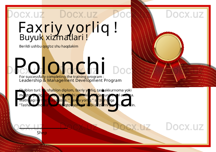 Polonchi 
Polonchiga Faxriy  y orliq !
Buyuk xizmatlari !
Berildi ushbu qog’oz shu haqdakim
Leadership & Management  Dev el opment  Program
ShepFor successfully completing the training program :
Shablon turi: Bu shablon diplom, faxriy yorliq, tashakkurnoma yoki 
maqtov yorlig'i sifatida ishlatilishi mumkin bo'lgan universal andoza. 
Matndagi ko'rsatmaga ko'ra, " Faxriy yorliq " so'zi o'rniga 
"Tashakkurnoma" yoki "Maqtov yorlig’i” kabi so'zlarni yozish mumkin. 