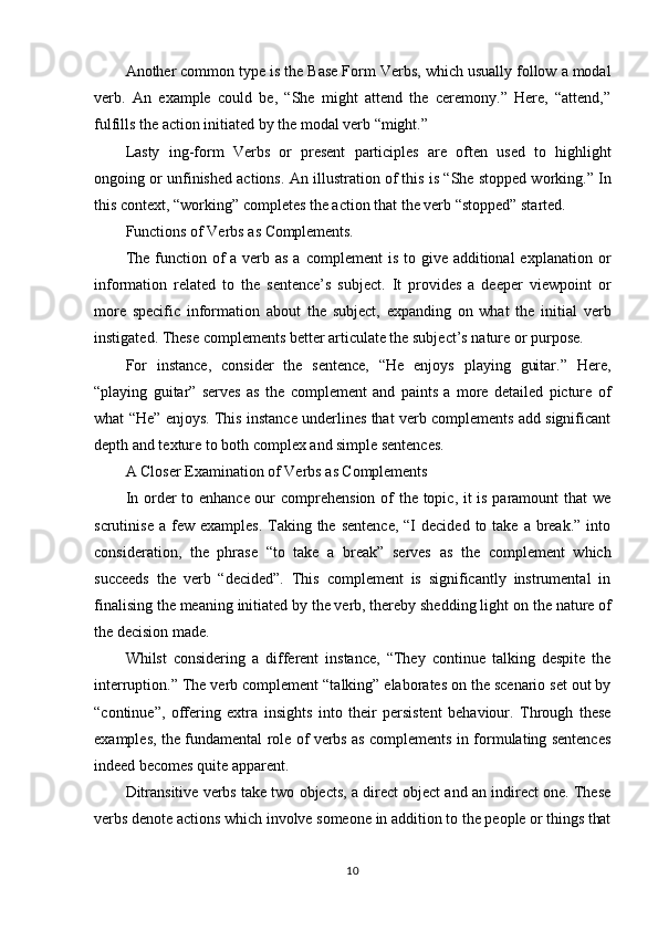 10Another common type is the Base Form Verbs, which usually follow a modal
verb.   An   example   could   be,   “She   might   attend   the   ceremony.”   Here,   “attend,”
fulfills the action initiated by the modal verb “might.”
Lasty   ing-form   Verbs   or   present   participles   are   often   used   to   highlight
ongoing or unfinished actions. An illustration of this is “She stopped working.” In
this context, “working” completes the action that the verb “stopped” started.
Functions   of   Verbs   as   Complements.
The function of  a verb as a complement  is to give additional  explanation or
information   related   to   the   sentence’s   subject.   It   provides   a   deeper   viewpoint   or
more   specific   information   about   the   subject,   expanding   on   what   the   initial   verb
instigated. These complements better articulate the subject’s nature or purpose.
For   instance,   consider   the   sentence,   “He   enjoys   playing   guitar.”   Here,
“playing   guitar”   serves   as   the   complement   and   paints   a   more   detailed   picture   of
what “He” enjoys. This instance underlines that verb complements add significant
depth and texture to both complex and simple sentences.
A   Closer   Examination   of   Verbs   as  Complements
In order to enhance our comprehension of the topic, it is paramount that we
scrutinise  a  few  examples.  Taking the  sentence,   “I   decided  to take  a  break.”  into
consideration,   the   phrase   “to   take   a   break”   serves   as   the   complement   which
succeeds   the   verb   “decided”.   This   complement   is   significantly   instrumental   in
finalising   the meaning   initiated by the verb, thereby shedding light on   the nature of
the decision made.
Whilst   considering   a   different   instance,   “They   continue   talking   despite   the
interruption.” The verb complement “talking” elaborates on the scenario set out by
“continue”,   offering   extra   insights   into   their   persistent   behaviour.   Through   these
examples, the fundamental role of verbs as complements in formulating sentences
indeed becomes quite apparent.
Ditransitive verbs take two objects, a direct object and an indirect one. These
verbs   denote   actions   which   involve   someone   in   addition   to   the   people   or   things  that