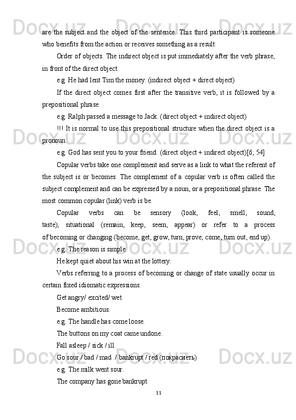 11are   the   subject   and   the   object   of   the   sentence.   This   third   participant   is   someone
who benefits from the action or receives something as a result.
Order of objects. The indirect object is put immediately after the verb phrase,
in front of the direct object.
e.g.   He   had   lent   Tim   the   money.   (indirect   object   +   direct   object)
If   the   direct   object   comes   first   after   the   transitive   verb,   it   is   followed   by   a
prepositional phrase.
e.g.   Ralph   passed   a   message   to   Jack.   (direct   object   +   indirect   object)
!!! It is normal  to use this prepositional  structure when the direct object is a
pronoun.
e.g.   God   has   sent   you   to   your   friend.   (direct   object   +   indirect   object)[6;   54]
Copular   verbs take one complement and serve as a link   to   what the referent   of
the   subject   is   or   becomes.   The   complement   of   a   copular   verb   is   often   called   the
subject   complement   and   can   be   expressed   by   a   noun,   or   a prepositional   phrase.   The
most common copular (link) verb is be.
Copular     verbs     can     be     sensory     (look,     feel,     smell,     sound,
taste);     situational     (remain,     keep,     seem,     appear)     or     refer     to     a     process
of becoming or changing (become, get, grow, turn, prove, come, turn out, end up).
e.g.   The   reason   is  simple.
He   kept   quiet   about   his   win   at   the   lottery.
Verbs referring to a process of becoming or change of state usually occur in
certain fixed idiomatic expressions.
Get   angry/   excited/   wet. 
Become ambitious.
e.g.   The   handle   has   come   loose.
The   buttons   on   my   coat   came   undone. 
Fall asleep / sick / ill.
Go   sour   /   bad   /   mad   /   bankrupt   /   red  (покраснеть)
e.g.   The   milk   went  sour.
The   company   has   gone  bankrupt. 