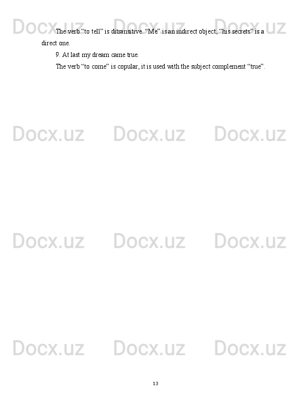 13The verb “to tell” is ditransitive. “Me” is an indirect object, “his secrets” is a 
direct one.
9. At   last   my   dream   came   true.
The   verb   “to   come”   is   copular,   it   is   used   with   the   subject   complement   “true”. 