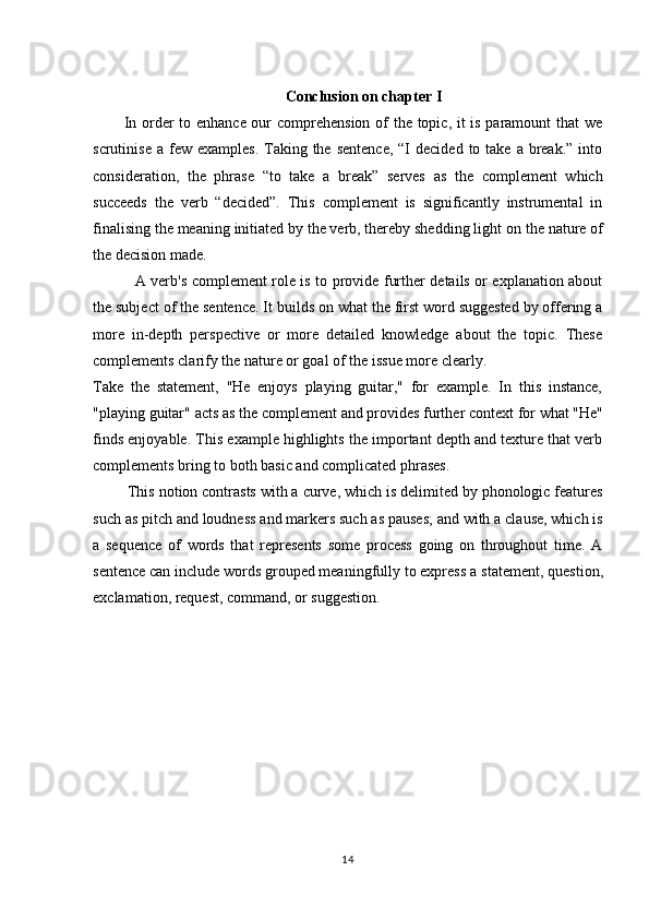 14Conclusion   on   chapter   I
In order to enhance our comprehension of the topic, it is paramount that we
scrutinise  a  few  examples.  Taking the  sentence,   “I   decided  to take  a  break.”  into
consideration,   the   phrase   “to   take   a   break”   serves   as   the   complement   which
succeeds   the   verb   “decided”.   This   complement   is   significantly   instrumental   in
finalising   the meaning   initiated by the verb, thereby shedding light on   the nature of
the decision made.
A verb's complement role is to provide further details or explanation about
the subject of the sentence. It builds on what the first word suggested by offering a
more   in-depth   perspective   or   more   detailed   knowledge   about   the   topic.   These
complements clarify the nature or goal of the issue more clearly.
Take   the   statement,   "He   enjoys   playing   guitar,"   for   example.   In   this   instance,
"playing   guitar"   acts as   the   complement   and   provides   further context   for   what   "He"
finds enjoyable. This example highlights the important depth and texture that verb
complements bring to both basic and complicated phrases.
This notion contrasts with a curve, which is delimited by phonologic features
such   as pitch and loudness and markers such as pauses; and with a clause, which is
a   sequence   of   words   that   represents   some   process   going   on   throughout   time.   A
sentence can include words grouped meaningfully to express   a statement,   question,
exclamation, request, command, or suggestion.